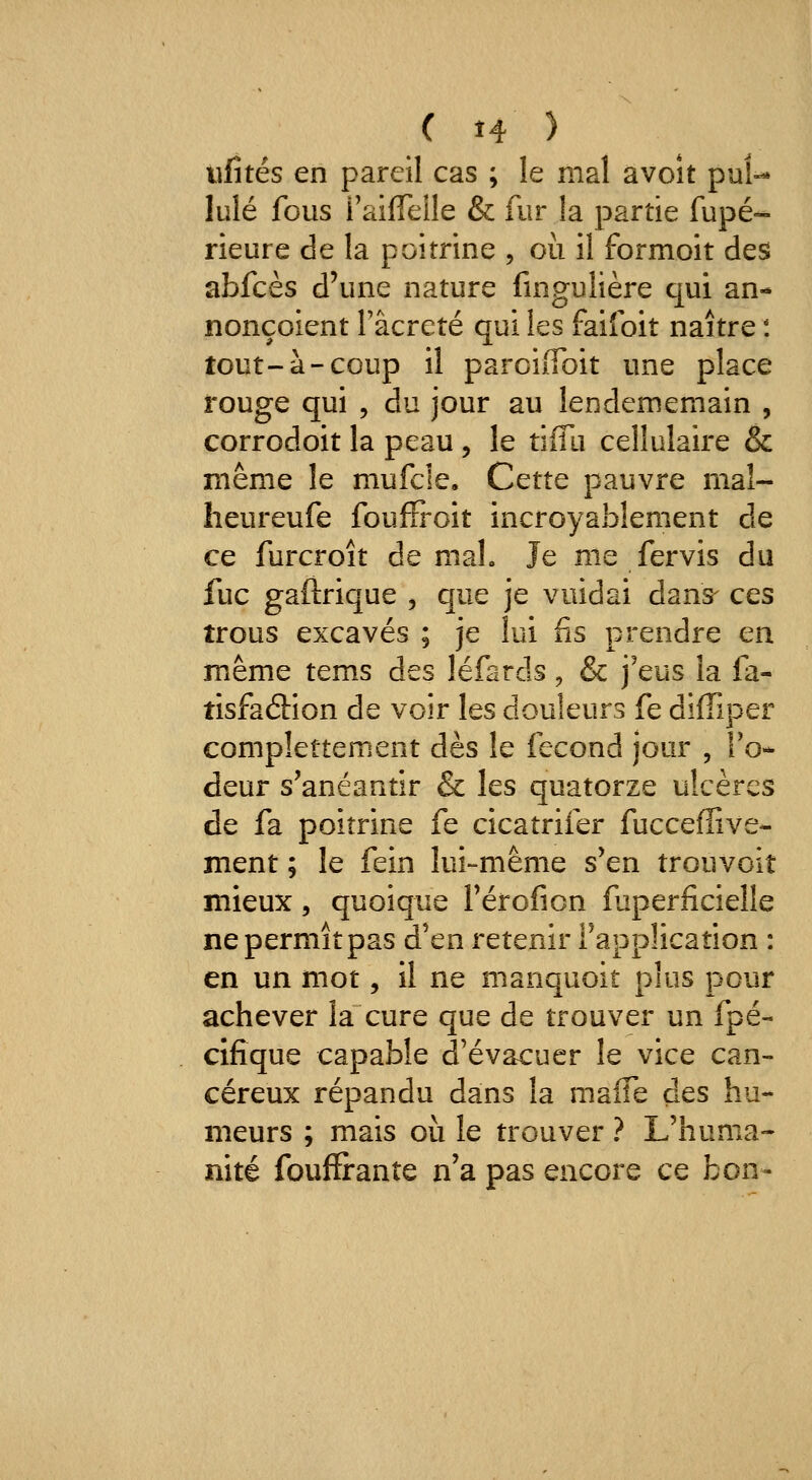 ( î4 ) tifîtés en pareil cas ; le mal avoît pul- lulé fous raiffelle & fur la partie fupé- rieure de la poitrine , où il formoit des abfcès d'une nature fingulière qui an- nonçoient Tâcreté qui les faifoit naître : tout-à-coup il paroiiToit une place rouge qui , du jour au leodememain , corrodoit la peau, le tîfîii cellulaire & même le mufcle. Cette pauvre mal- heureufe fouffroit incroyablement de ce furcroît de maL Je me fervis du fuc gaftrique , que je vuidai dans- ces trous excavés ; je lui fis prendre en même tems des léfards ^ & j'eus la fa- tisfaâion de voir les douleurs fe diffiper compîettement dès le fécond jour , To- deur s'anéantir & les quatorze ulcères de fa poitrine fe cicatrifer fucceffive- ment ; le fein lui-même s'en trouvoit mieux, quoique rérofion faperficieîle ne permît pas d'en retenir l'application : en un mot, il ne manquoit plus pour achever la cure que de trouver un fpé- clfique capable d'évacuer le vice can- céreux répandu dans la maiTe des hu- meurs ; mais où le trouver ? L'huma- nité fouffirante n'a pas encore ce bon-