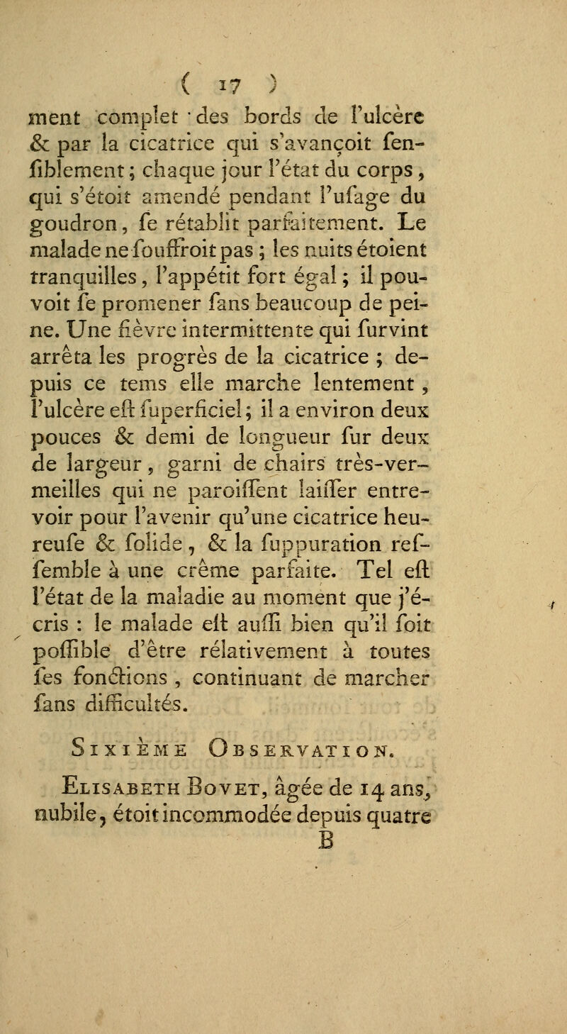 ment complet • des bords de Tulcèrc & par la cicatrice qui s'avançoit fen- fiblement ; chaque jour Fétat du corps, qui s'étoit amendé pendant i'ufage du goudron, fe rétablit parfaitement. Le malade ne fouffi-oit pas ; les nuits étoient tranquilles, Tappétit fort égal ; il pou- voit jfe promener fans beaucoup de pei- ne. Une fièvre intermittente qui furvint arrêta les progrès de la cicatrice ; de- puis ce tems elle marche lentement, Fulcère eft fuperficiel ; il a environ deux pouces & demi de longueur fur deux de largeur, garni de chairs très-ver- meilles qui ne paroiffent laiiTer entre- voir pour l'avenir qu'une cicatrice heu- reufe & foîide, & la fuppuration ref- femble à une crème parfaite. Tel eft l'état de la maladie au moment que j'é- cris : le malade eft auffi bien qu'il foit poffible d'être relativement à toutes fes fondions , continuant de marcher fans difficultés. Sixième Observation. Elisabeth Bovet, âgée de 14 ans^ nubile 5 étoit incommodée depuis quatre B