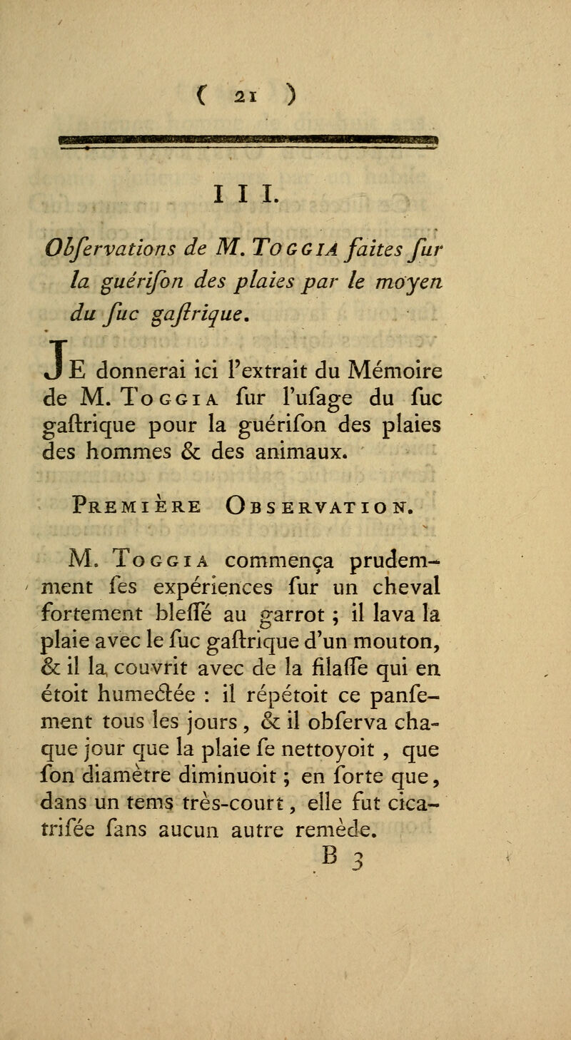 2ï I I L Ohfervations de M. TOGGIÀ faites fur la guérifon des plaies par le moyen du fuc gajîrique. J E donnerai ici l'extrait du Mémoire de M. ToGGiA fur Fufage du fuc gaftrique pour la guérifon des plaies des hommes & des animaux. Première Observation. M, ToGGiA commença prudem- ment fes expériences fur un cheval fortement blefle au garrot ; il lava la plaie avec le fuc gaftrique d'un mouton, & il la couvrit avec de la filafle qui en étoit humeélée : il répétoit ce panfe- ment tous les jours , & il obferva cha- que jour que la plaie fe nettoyoit , que fon diamètre diminuoit ; en ibrte que, dans un tems très-court, elle fut cica- trifée fans aucun autre remède.