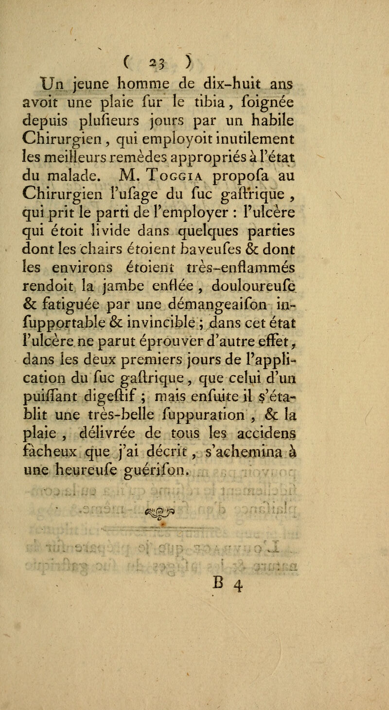 ( ^3 ) Un jeune homme de dix-huit ans avoit une plaie fur le tibia, foignée depuis plufieurs jours par un habile Chirurgien, qui employoit inutilement les meilleurs remèdes appropriés à Tétat du malade. M. Toggia propofa au Chirurgien l'ufage du fuc gaftrique , qui prit le parti de l'employer : l'ulcère qui étoit livide dans quelques parties dont les chairs étoient baveufes & dont les environs étoient très-enflammés rendoit la jambe enflée, douloureufe & fatiguée par une démangeaifon in- fuppprtable & invincible ; dans cet état l'ulcère ne parut éprouver d'autre effet, dans les deux premiers jours de l'appli- cation du fuc gaftrique, que ceKii d'un puiffant digeftif ; mais enfuite il s'éta- hlit une très-belle fuppuration , & la plaie , délivrée de tous les accidens fâcheux que j'ai décrit, s'aGhemina à une heurenfe guérifon.