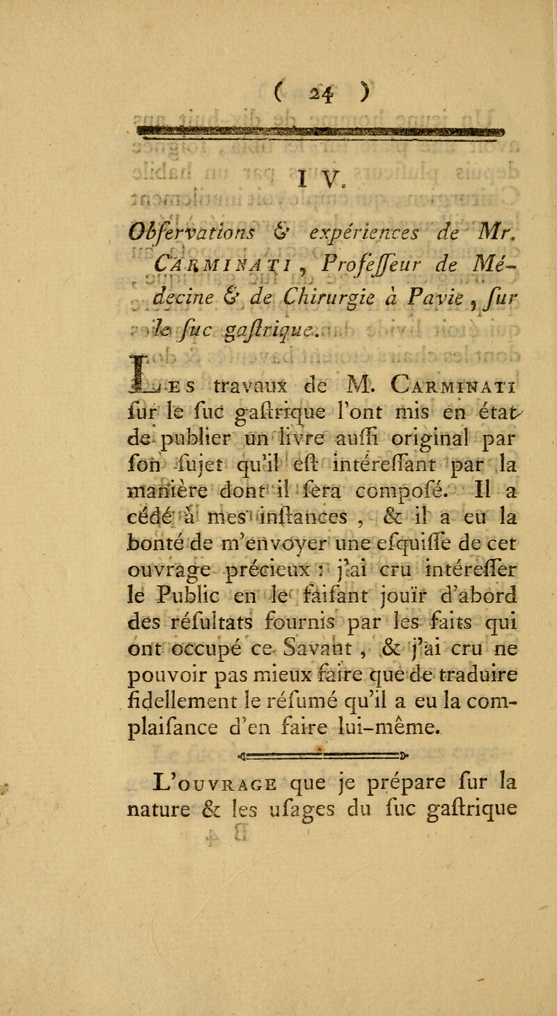 ( 24^ y —- , I V. . Oife'rvàtlofiF^& expériences de Mr, Çàuminai^i j Profijeur de Me- decine & de Chirurgie à Pavie ^ fur : )'ih fuc gafimq.ue. ■ J^'ES travaux de M. Carmikati fur le fuc gafcriq^ue Pont mis en état> d€ publier un livre aufîi original par foh fujet qu'il eft intérefTant par la manière dont iî fera compofé. II a cédé'a* nies'^'inftances , & il a eiï la bonté de m'envoyer une efquiffe de cet ouvrage précieux ; jki cru intérefler lé Public en le fàifant jouir d'abord des réfultats fournis par les faits qui ont occupé ce Savant , ,& j'ai cru ne pouvoir pas mieux faire que de traduire fidellement le réfumé qu'il a eu la com- plaifance d'en faire lui-même. L'ouvrage que je prépare fur la nature & les ufages du fuc gaftrique