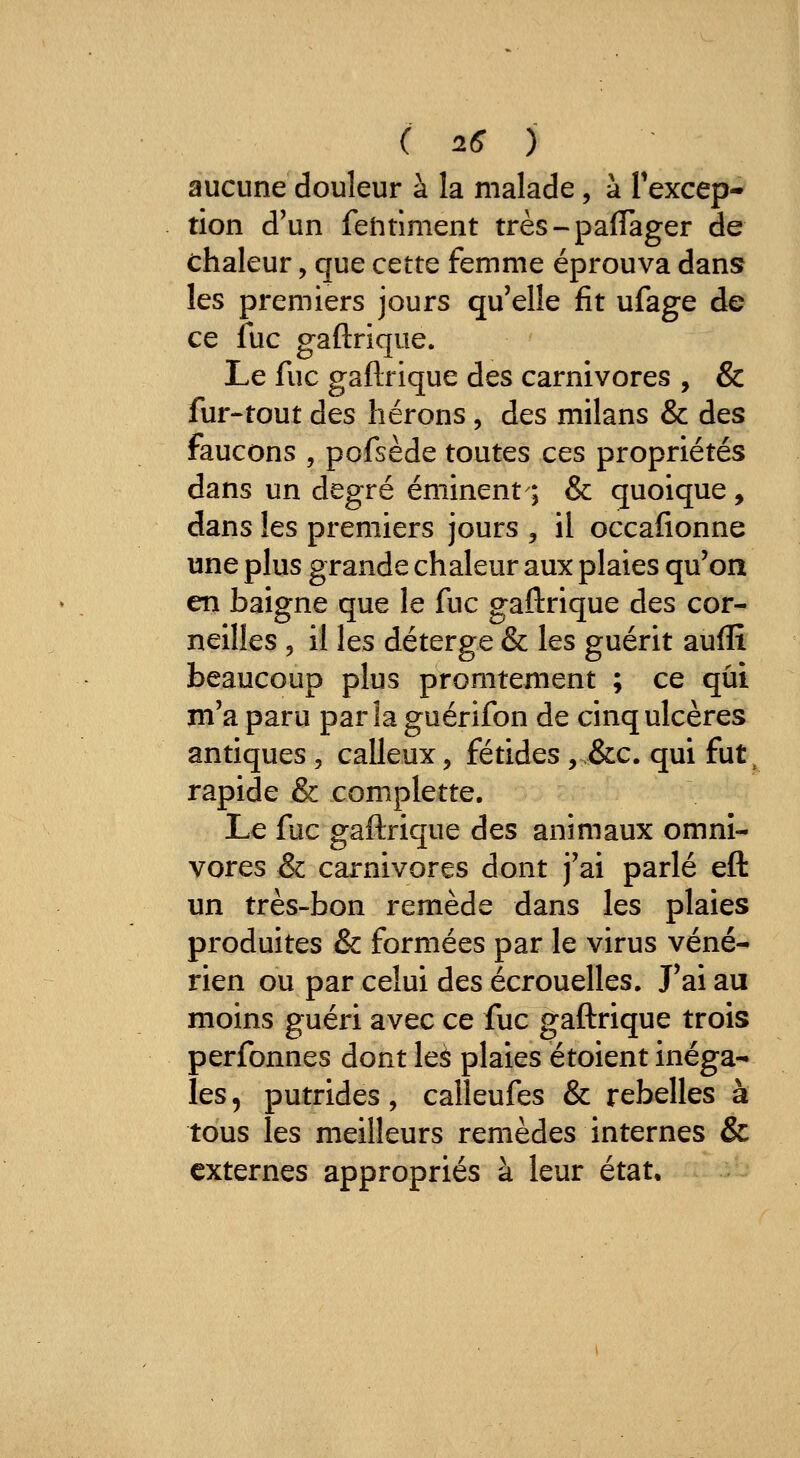 aucune douleur à la malade, à Texcep- tion d'un feiitiment très-paflager de chaleur, que cette femme éprouva dans les premiers jours qu'elle fit ufage de ce fuc gaftrique. Le fuc gaftrique des carnivores , & fur-tout des hérons, des milans & des faucons , pofsède toutes ces propriétés dans un degré éminent ; & quoique , dans les premiers jours , il occafionne une plus grande chaleur aux plaies qu'on en baigne que le fuc gaftrique des cor- neilles 5 il les déterge & les guérit aufîî beaucoup plus promtement ; ce qui m'a paru parla guérifon de cinq ulcères antiques , calleux, fétides ,.&c. qui fut^ rapide & complette. Le fuc gaftrique des animaux omni- vores & carnivores dont j'ai parlé eft un très-bon remède dans les plaies produites & formées par le virus véné- rien ou par celui des écrouelles. J'ai au moins guéri avec ce fuc gaftrique trois perfonnes dont leâ plaies étoient inéga- les , putrides, calleufes & rebelles à tous les meilleurs remèdes internes & externes appropriés à leur état.