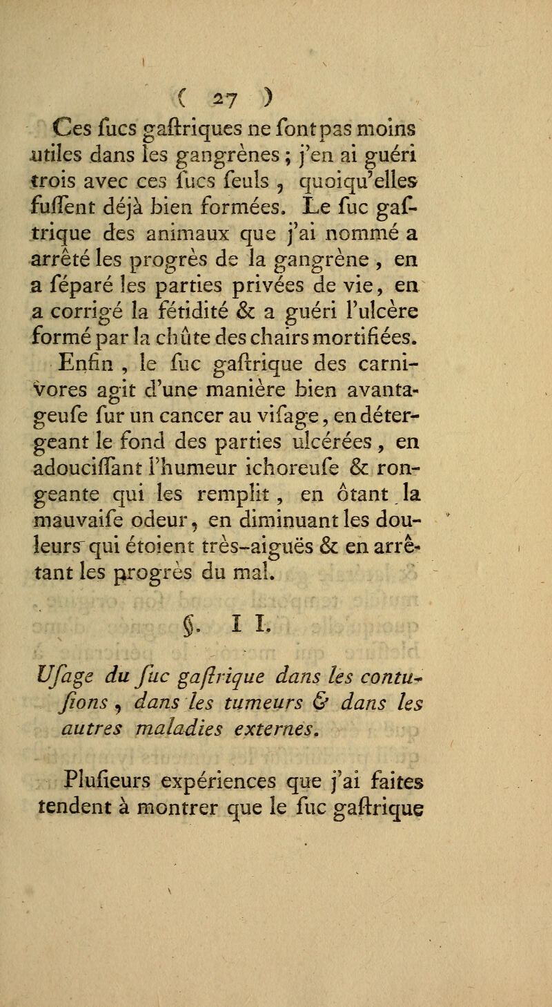 ( ^7 ) Ces fucs gaftrîqucs ne font pas moins .utiles dans les gangrènes ; j'en ai guéri trois avec ces fucs feuls 5 quoiqu'elles fuffent déjà bien formées. Le fuc gaf- trique des animaux que j'ai nommé a arrêté les progrès de la gangrène , en a féparé les parties privées de vie, en a corrigé la fétidité & a guéri l'ulcère formé par la chute des chairs mortifiées. Enfin , le fuc gaftrique des carni- vores agit d'une manière bien avanta- geufe fur un cancer au vifage, endéter- geant le fond des parties ulcérées , en adouciffant Fhumeur ichoreufe & ron- geante qui les remplit, en ôîant la mauvaife odeur, en diminuant les dou- leurs^ qui étoient très-aiguës & en arrê- tant les progrès du mal. §. 11. Ufage du fuc gaftrique dans les contu* fions j dans les tumeurs & dans les autres maladies externes, Plufieurs expériences que j'ai faîtes tendent à montrer que le fuc gaftrique