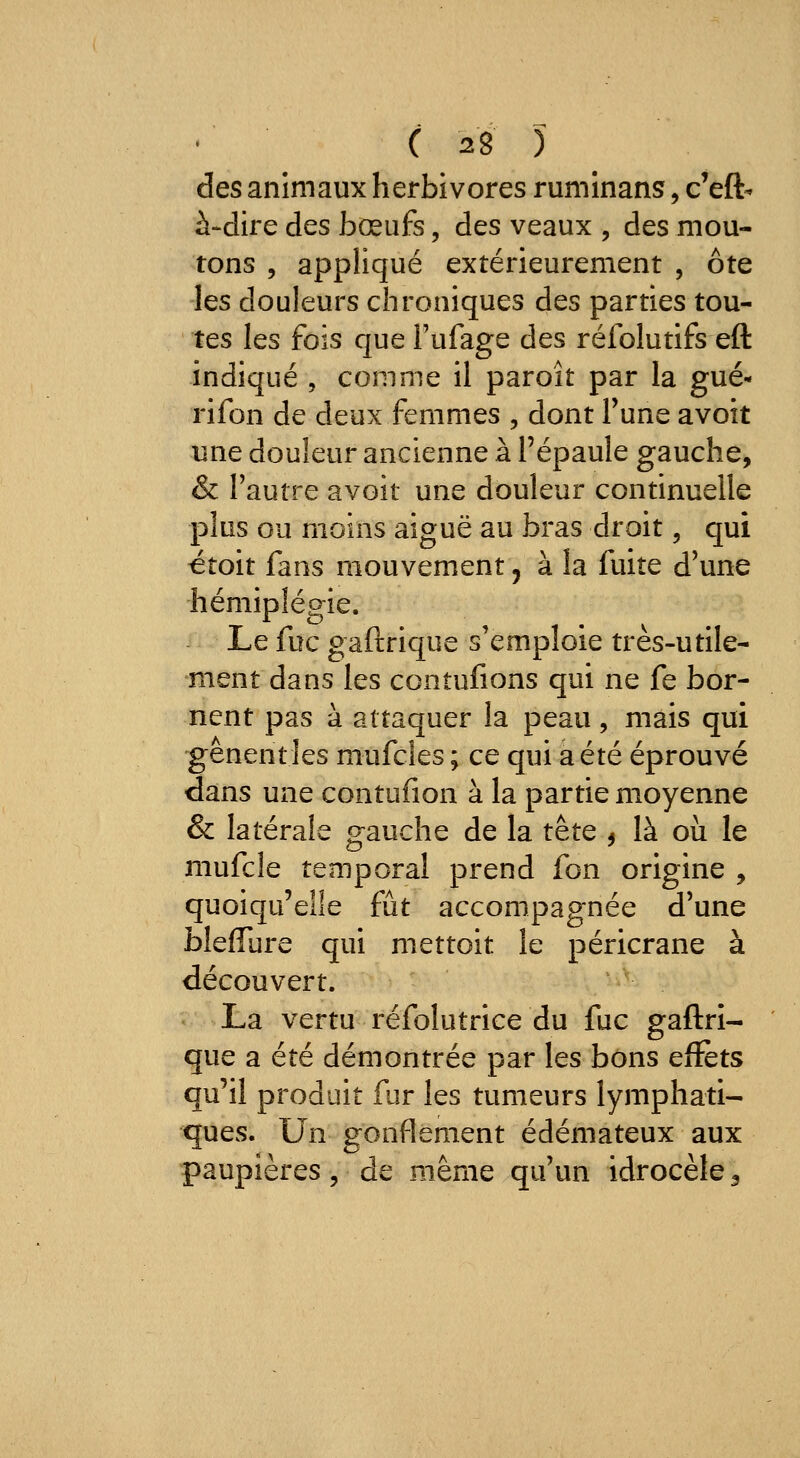 des animaux herbivores ruminans, c'eft- à-dire des bœufs, des veaux , des mou- tons , appliqué extérieurement , ôte les douleurs chroniques des parties tou- tes les fois que l'ufage des réfolutifs eft indiqué , comme il paroît par la gué- rifon de deux femmes , dont Tune avoit une douleur ancienne à l'épaule gauche, & l'autre avoit une douleur continuelle plus ou moins aiguë au bras droit, qui ^toit fans mouvement, à la fuite d'une hémiplégie. Le fuc gaftrique s'emploie très-utile- ment dans les contufions qui ne fe bor- nent pas à attaquer la peau, mais qui gênent les mufcîes ; ce qui a été éprouvé dans une contufion à la partie moyenne & latérale gauche de la tête , là oii le aiiufcîe temporal prend fon origine , quoiqu'elle fût accompagnée d'une bleffure qui mettoit le péricrane à découvert. La vertu réfolutrice du fuc gaftri- que a été démontrée par les bons effets qu'il produit fur les tumeurs lymphati- ques. Un gonflement édémateux aux paupières, de même qu'un idrocèle 3