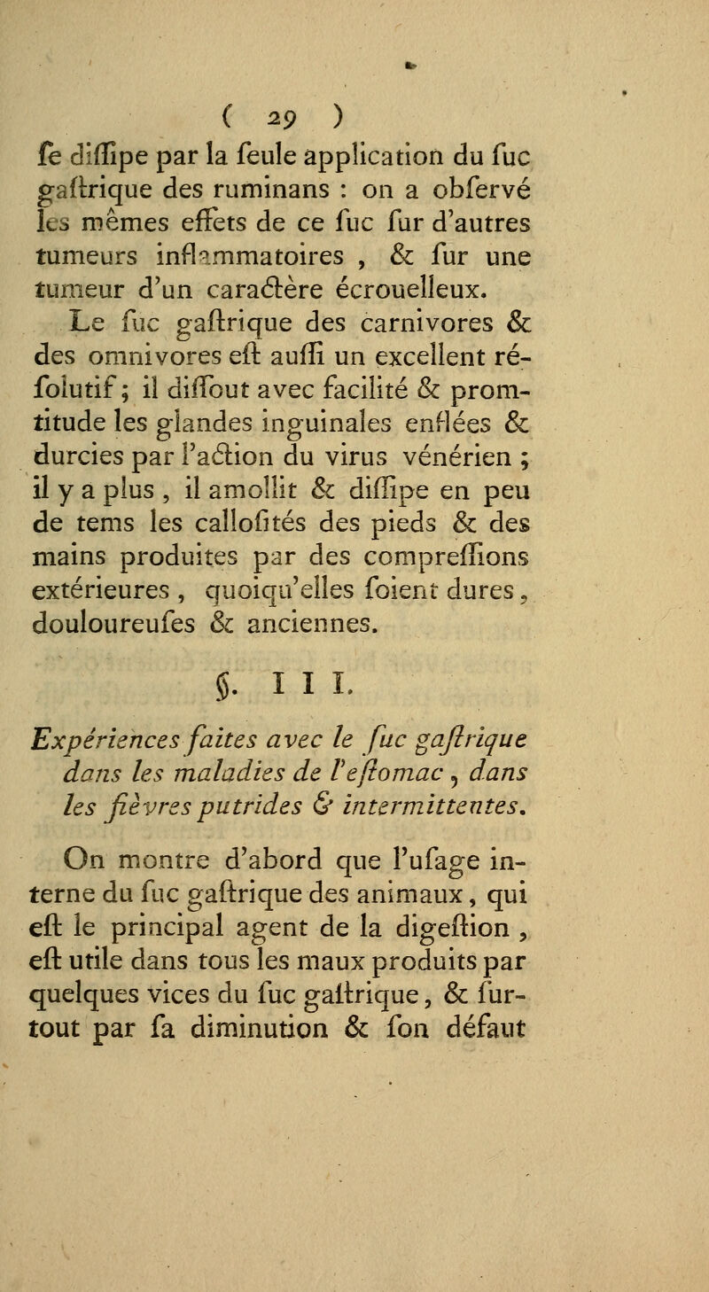 fe diffipe par la feule application du fuc gaftrique des ruminans : on a obfervé les mêmes efFets de ce fuc fur d'autres tumeurs infl-^mmatoires , & fur une tumeur d'un caraâère écrouelleux. Le fuc gaftrique des carnivores & des omnivores eft auffi un excellent ré- foiUtif ; il diffout avec facilité & prom- titude les glandes inguinales enflées & durcies par l'aélion du virus vénérien ; il y a plus , il amollit & diffipe en peu de tems les callofités des pieds & des mains produites par des compreffions extérieures , quoiqu'elles foient dures, douloureufes & anciennes. §. 111. Expériences faites avec le fuc gafitique dans les maladies de Vefiomac ^ dans les fièvres putrides & intermittentes. On montre d'abord que Tufage in- terne du fuc gaftrique des animaux, qui eft le principal agent de la digeftion , eft utile dans tous les maux produits par quelques vices du fuc gaftrique, & fur- tout par fa diminution & fon défaut