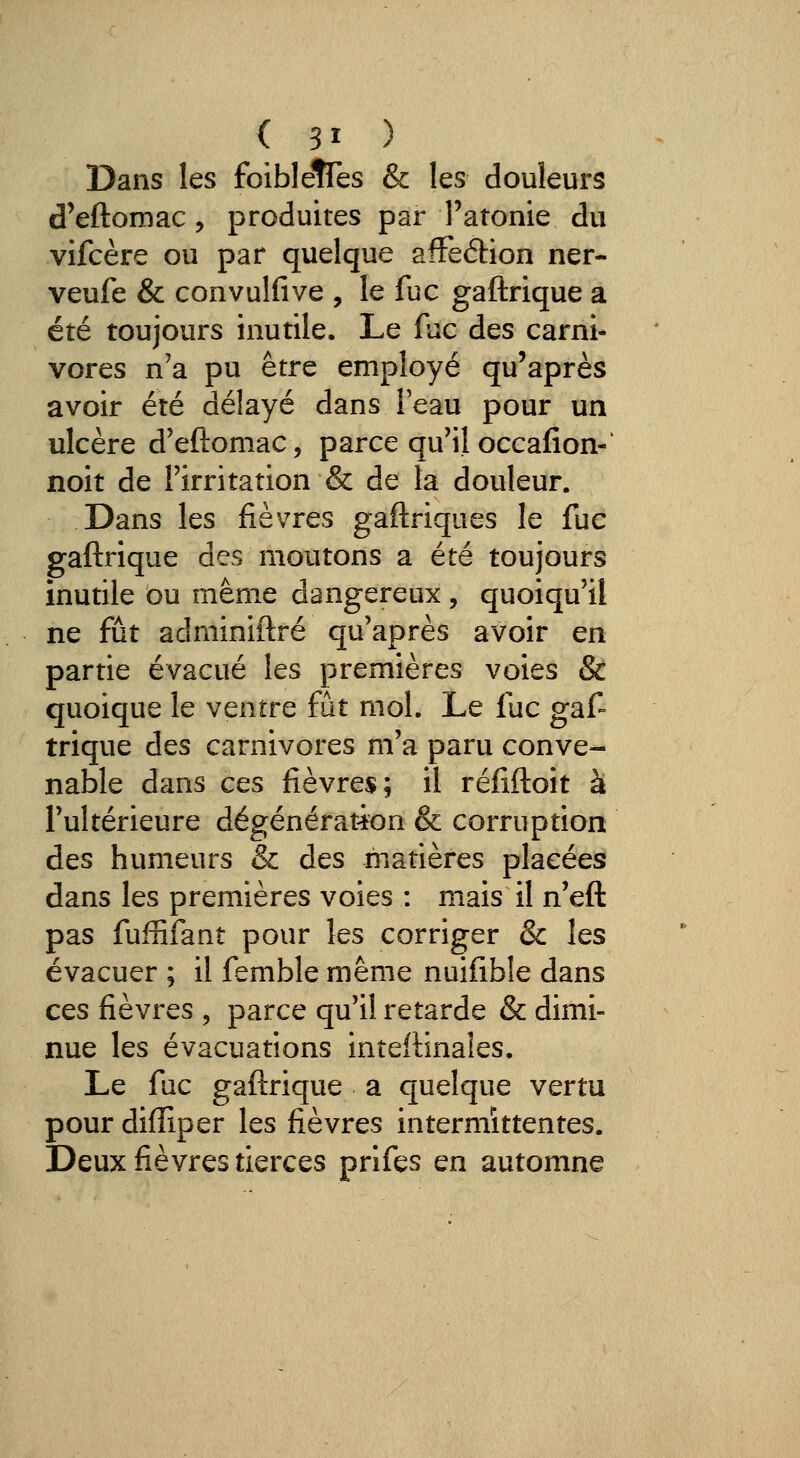 Dans les foiblefTes & les douleurs d'eftomac, produites par l'atonie du vifcère ou par quelque afFeélion ner- veufe & convulfive , le fuc gaftrique a été toujours inutile. Le fuc des carni- vores n'a pu être employé qu'après avoir été délayé dans l'eau pour un ulcère d'eftomac, parce qu'il occafion- noit de l'irritation & de la douleur. Dans les fièvres gaftriques le fuc gaftrique des moutons a été toujours inutile ou même dangereux , quoiqu'il ne fût adminiftré qu'après avoir en partie évacué les premières voies & quoique le ventre fut mol. Le fuc gaf- trique des carnivores m'a paru conve- nable dans ces fièvres; il réfiftoit à l'ultérieure dégénérat-ion & corruption des humeurs & des matières placées dans les premières voies : mais il n'eft pas fuffiîant pour les corriger & les évacuer ; il femble même nuifibîe dans ces fièvres , parce qu'il retarde & dimi- nue les évacuations inteftinales. Le fuc gaftrique a quelque vertu pour diffiper les fièvres intermittentes. Deux fièvres tierces prifes en automne