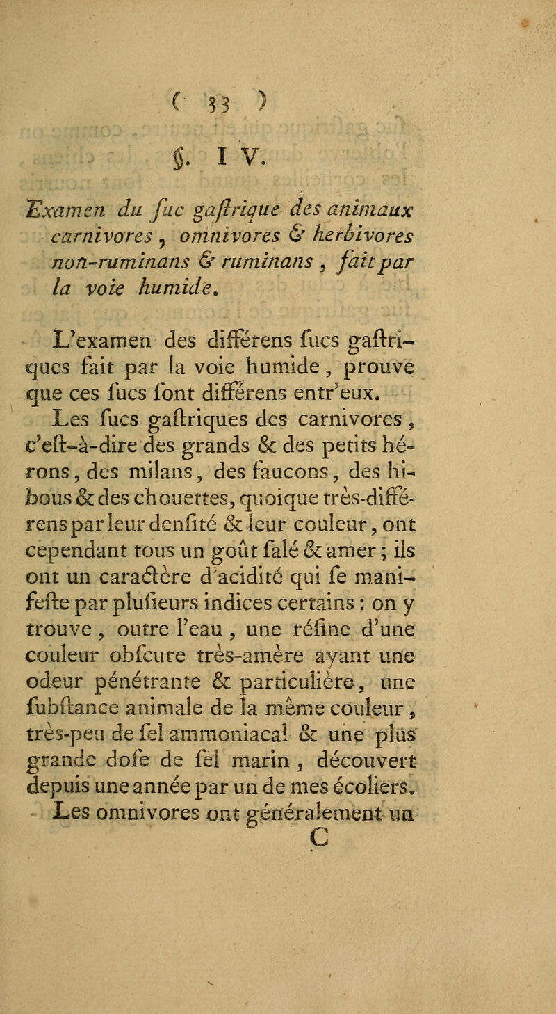 §. I V. examen du fuc gaflrique des animaux carnivores 5 omnivores & herbivores non-ruminans (& ruminans , fait par la voie humide. L'examen des dilïeirens fucs gaftri- ques fait par la voie humide, prouve que ces fucs font difFérens entr'eux. Les fucs gaftriques des carnivores, c'eft-à-dire des grands & des petits hé- rons , des milans, des faucons, des hi- bous & des chouettes, quoique très-diffé- rensparleurdenfité &leur couleur, ont cependant tous un goût falé & amer ; ils ont un caraélère d'acidité qui fe mani- fefte par plufieurs indices certains : on y trouve, outre Feau , une rétine d'une couleur obfcure très-ariière ayant une odeur pénétrante & particulière, une fubftance animale de la même couleur, très-peu de fel ammoniacai & une plus grande dofe de fel marin , découvert depuis une année par un de mes écoliers. Les omnivores ont généralement un