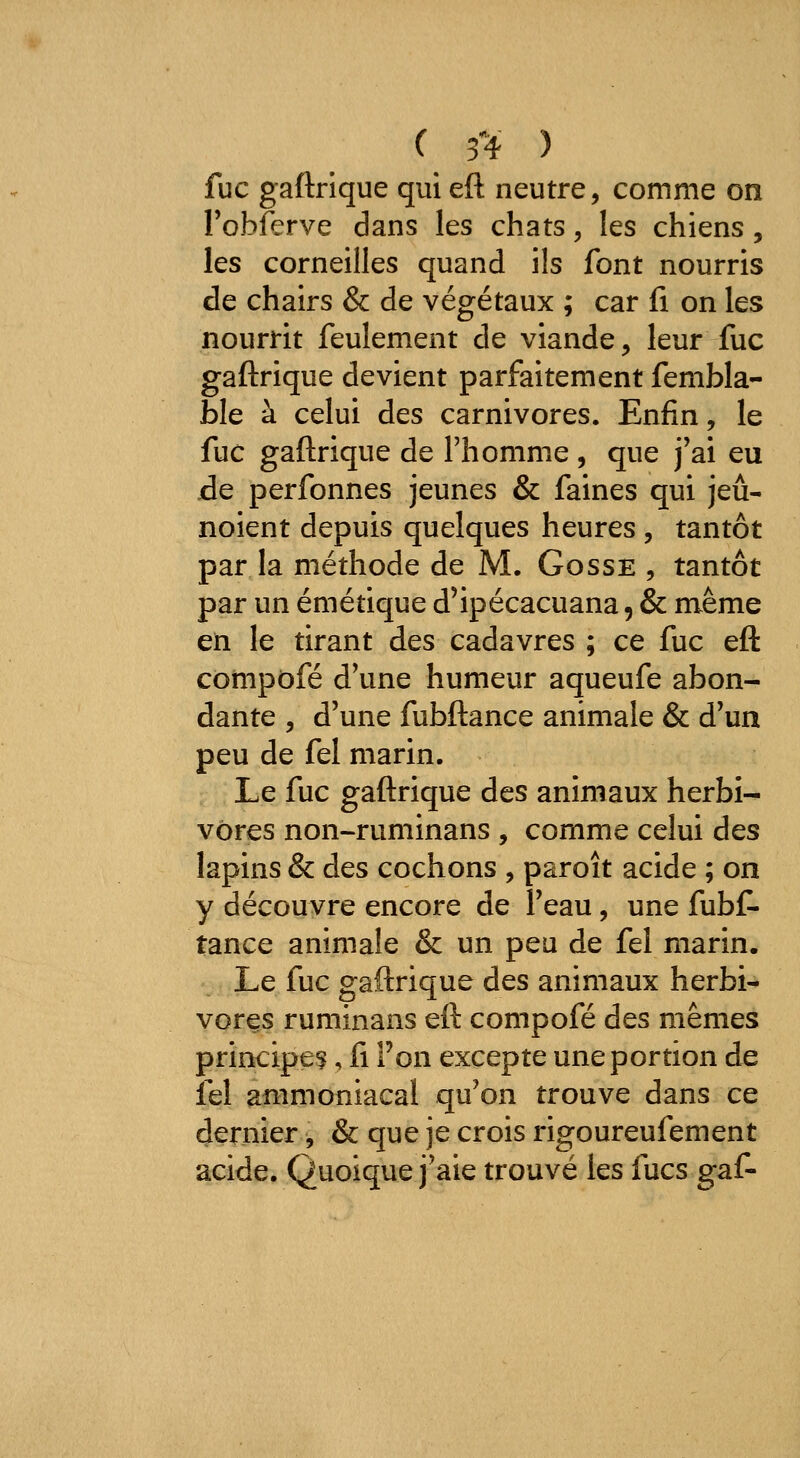 fuc gaftrique qui eft neutre, comme on l'obferve dans les chats, les chiens, les corneilles quand ils font nourris de chairs & de végétaux ; car li on les nourrit feulement de viande, leur fuc gaftrique devient parfaitement fembla- ble à celui des carnivores. Enfin, le fuc gaftrique de l'homme , que j'ai eu jde perfonnes jeunes & faines qui jeû- noient depuis quelques heures , tantôt par la méthode de M. Gosse , tantôt par un émétique d'ipécacuana, & même en le tirant des cadavres ; ce fuc eft cômpofé d'une humeur aqueufe abon- dante , d'une fubftance animale & d'un peu de fel marin. Le fuc gaftrique des animaux herbi- vores non-ruminans , comme celui des lapins & des cochons , paroît acide ; on y découvre encore de l'eau, une fubf- tance animale & un peu de fel marin. Le fuc gaftrique des animaux herbi- vores ruminans eft compofé des mêmes principe?, fi l'on excepte une portion de fel ammoniacal qu'on trouve dans ce dernier, & que je crois rigoureufement acide. Quoique j'aie trouvé les fucs gaf-