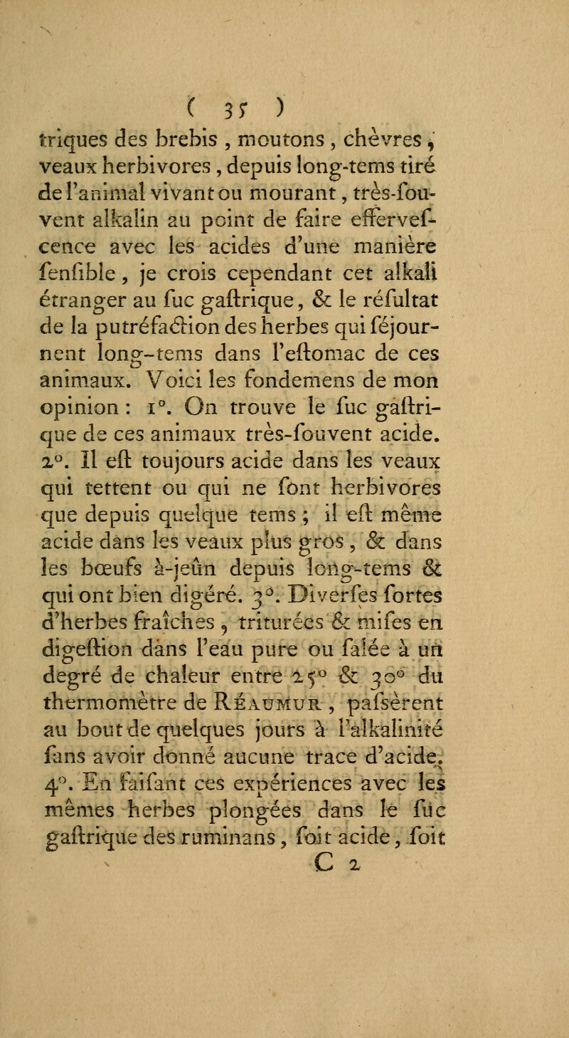 triques des brebis , moutons , chèvres , veaux herbivores , depuis long-tems tiré de ranimai vivant ou mourant, très-fou- vent aikalin au point de faire effervef- cence avec les acides d'une manière fenfible, je crois cependant cet alkali étranger au fuc gaftrique, & le réfultat de la putréfaction des herbes quiféjour- nent long-tems dans Teftomac de ces animaux. Voici les fondemens de mon opinion : i*'. On trouve le fuc gaftri- que de ces animaux très-fouvent acide. x^. Il eft toujours acide dans les veaux qui tettent ou qui ne font herbivores que depuis quelque tems ; il eft même acide dans les veaux plus gros , & dans les bœufs à-jeûn depuis long-tems & qui ont bien digéré. 3^. Diverfes fortes d'herbes fraîches ^ triturées & mifes en digeftion dans l'eau pure ou falée à un degré de chaleur entre 15^ & 30^ du thermomètre de Réaumur , pafsèrent au bout de quelques jours à l'alkalinité fans avoir donné aucune trace d'acide. 4^. En faifant ces expériences avec les mêmes herbes plongées dans îê fiic gaftrique des ruminans, foit acide, foit C 2.
