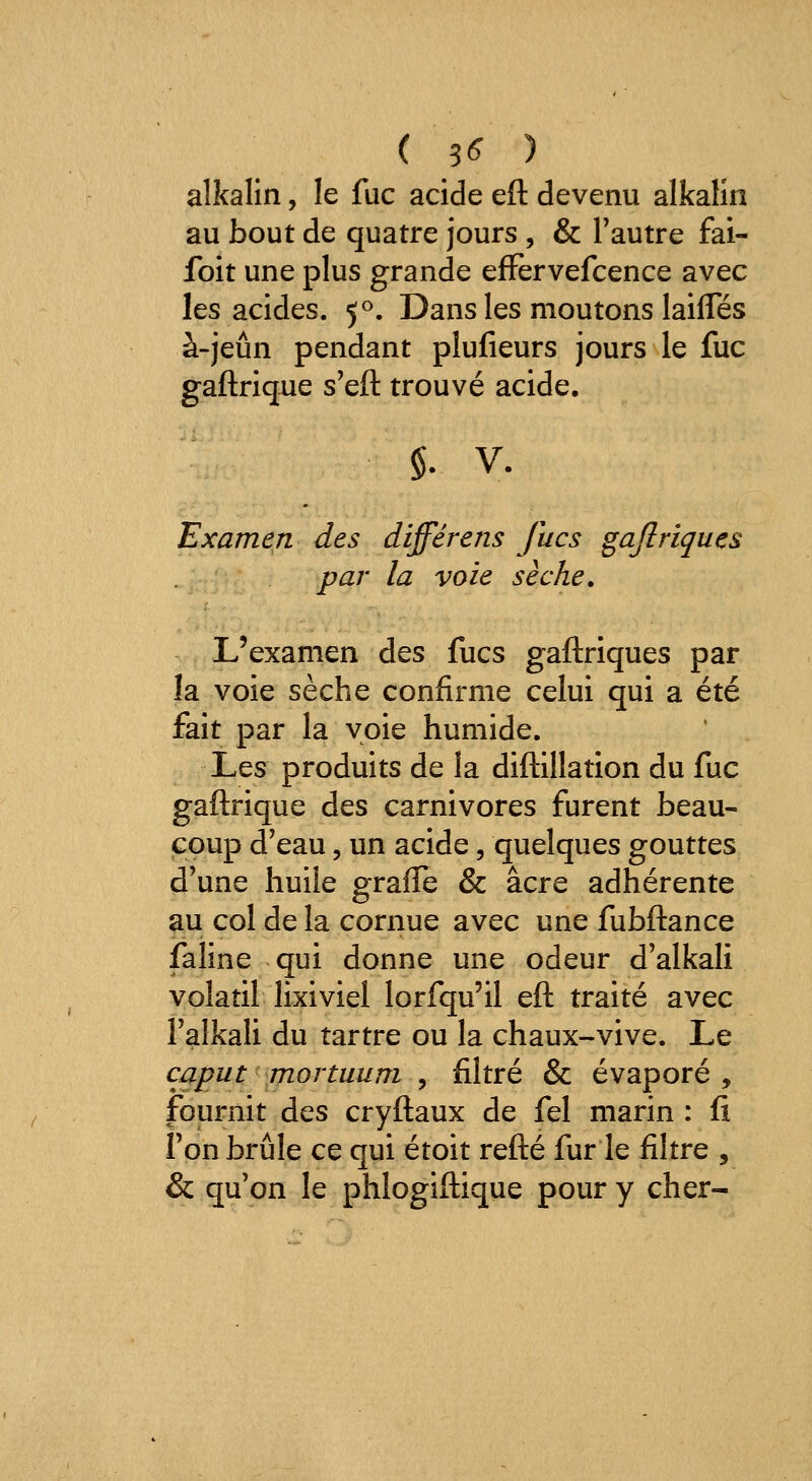 ( 3<^ ) alkalin, le fuc acide eft devenu alkalin au bout de quatre jours , & l'autre fai- foit une plus grande efFervefcence avec les acides. 5^. Dans les moutons laifles à-jeûn pendant plufieurs jours le fuc gaftrique s'eft trouvé acide. $. V. Examen des differens Jlics gajlriquçs par la voie sèche. L'examen des fucs gaftriques par la voie sèche confirme celui qui a été fait par la voie humide. Les produits de la diftillation du fuc gaftrique des carnivores furent beau- coup d'eau, un acide, quelques gouttes d'une huile graffe & acre adhérente au col de la cornue avec une fubftance faline qui donne une odeur d'alkali volatil lixiviel lorfqu'il eft traité avec Talkali du tartre ou la chaux-vive. Le caput mortuum , filtré & évaporé , fournit des cryftaux de fel marin : fi l'on brûle ce qui étoit refté fur le filtre , & qu'on le phlogiftique pour y cher-