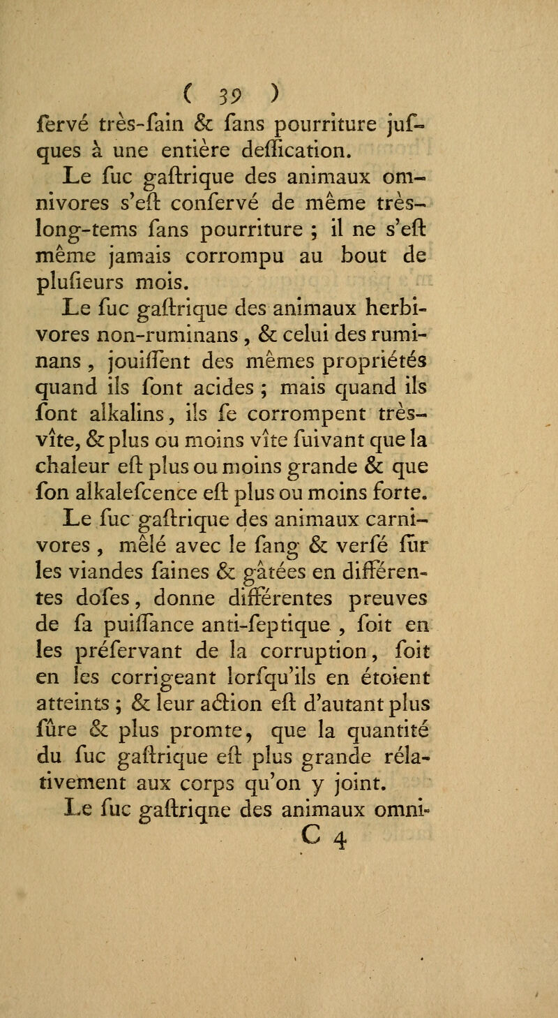 fervé très-fain & fans pourriture juf- ques à une entière deffication. Le fuc gaftrique des animaux om- nivores s'eft confervé de même très- long-tems fans pourriture ; il ne s'eft même jamais corrompu au bout de plufieurs mois. Le fuc gaftrique des animaux herbi- vores non-ruminans , & celui des rumi- nans , jouilTent des mêmes propriétés quand ils font acides ; mais quand ils font alkalins, ils fe corrompent très- vite, &plus ou moins vite fuivant que la chaleur eft plus ou moins grande & que fon alkalefcence eft plus ou moins forte. Le fuc gaftrique des animaux carni- vores , mêlé avec le fang & verfé fîir les viandes faines & gâtées en différen- tes dofes, donne différentes preuves de fa puiffance anti-feptique , foit en les préfervant de la corruption, foit en les corrigeant lorfqu'ils en étoient atteints ; & leur adion eft d'autant plus fûre & plus prompte, que la quantité du fuc gaftrique eft plus grande rela- tivement aux corps qu'on y joint. Le fuc gaftriqne des animaux onini- C 4
