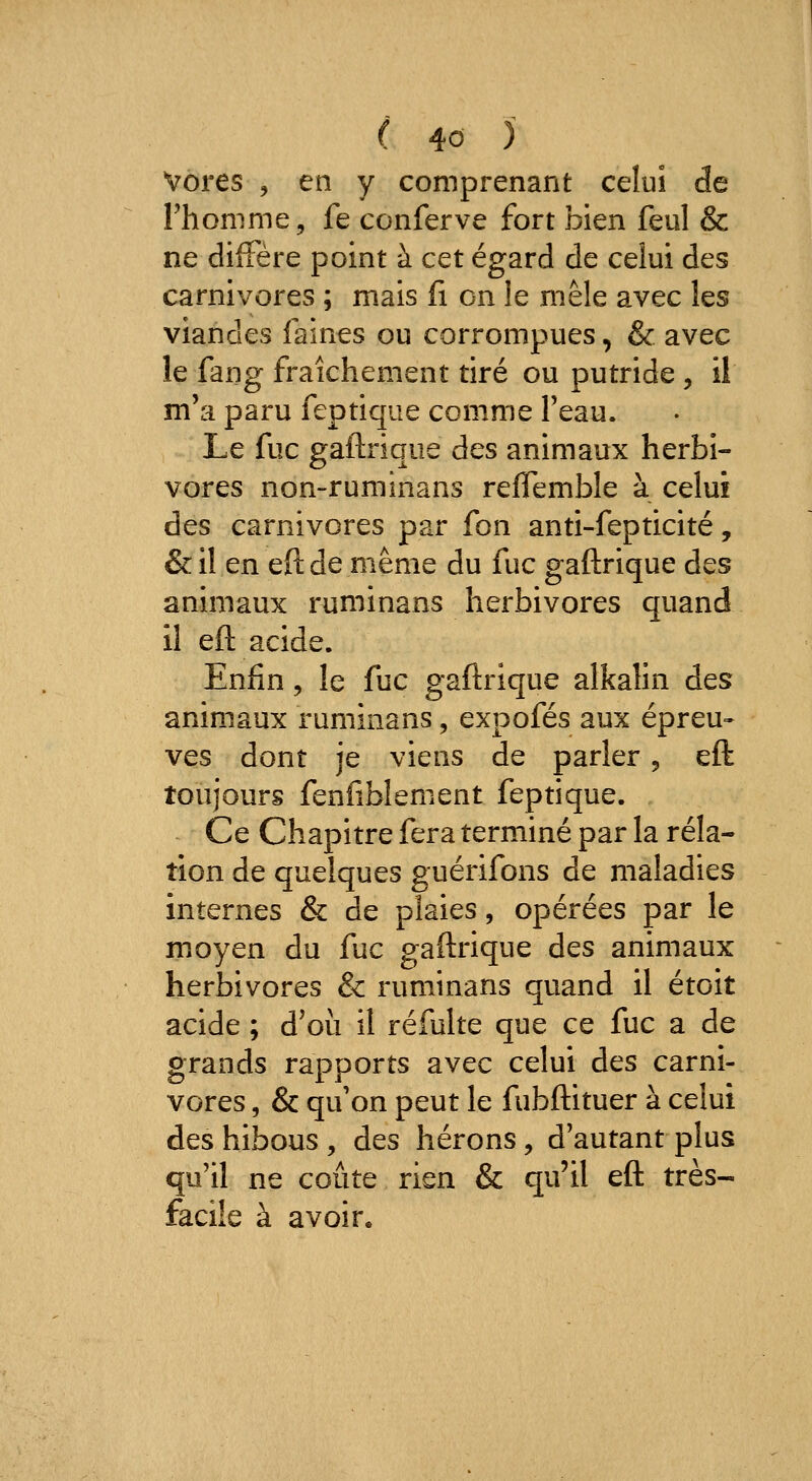 Vores 5 en y comprenant celui de Thonime, fe conferve fort bien feul & ne diffère point à cet égard de celui des carnivores ; mais fi on le mêle avec les viandes faines ou corrompues, & avec le fang fraîchement tiré ou putride , il m'a paru feptique comme feau. Le fuc gaftrique des animaux herbi- vores non-ruminans reflemble à celui des carnivores par fon anti-fepticité, &il en eftde même du fuc gaftrique des animaux ruminans herbivores quand il eft acide. Enfin 5 le fuc gaftrique alkalin des animaux ruminans, expofés aux épreu» ves dont je viens de parler, eft toujours fenfiblenient feptique. Ce Chapitre fera terminé par la rela- tion de quelques guérifons de maladies internes & de plaies, opérées par le moyen du fuc gaftrique des animaux herbivores & ruminans quand il étoit acide ; d'où il réfulte que ce fuc a de grands rapports avec celui des carni- vores , & qu on peut le fubftituer à celui des hibous , des hérons, d'autant plus qu'il ne coûte rien & qu'il eft très- facile à avoir.