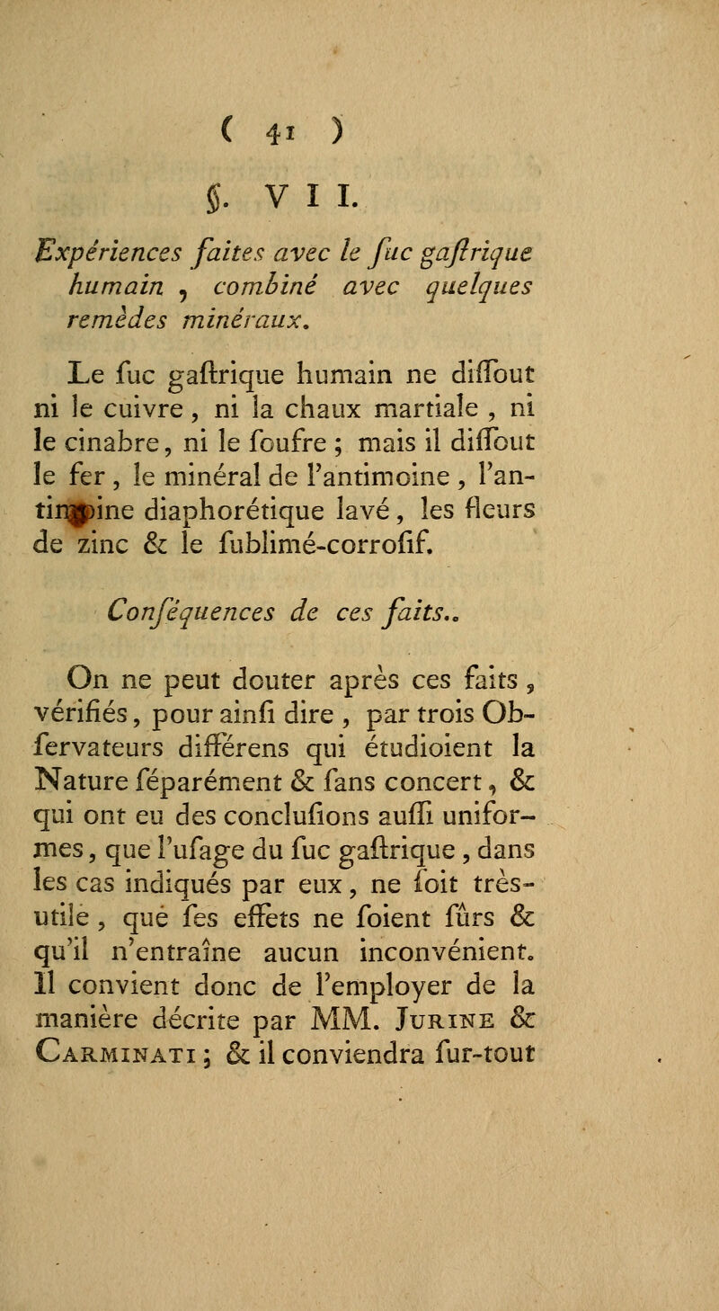 §. V I I. Expériences faites avec le fac gajîrique humain , combiné avec quelques remèdes minéraux. Le fuc gaftrique humain ne diflbut ni le cuivre, ni la chaux martiale , ni le cinabre, ni le foufre ; mais il dilTout le fer , le minéral de Fantimoine , Fan- tirjgpine diaphorétique lavé, les fleurs de zinc & le fublimé-corrofif. Conféquences de ces faits,. On ne peut douter après ces faits, vérifiés, pour ainfî dire , par trois Ob- fervateurs diffërens qui étudioient la Nature féparément & fans concert, & qui ont eu des conclufions auffi unifor- mes 5 que Pufage du fuc gaftrique , dans les cas indiqués par eux, ne foit très- utile 5 que fes effets ne foient fùrs & qu'il n'entraîne aucun inconvénient» 11 convient donc de Femployer de la manière décrite par MM. Jurine & Carminati ; & il conviendra fur-tout