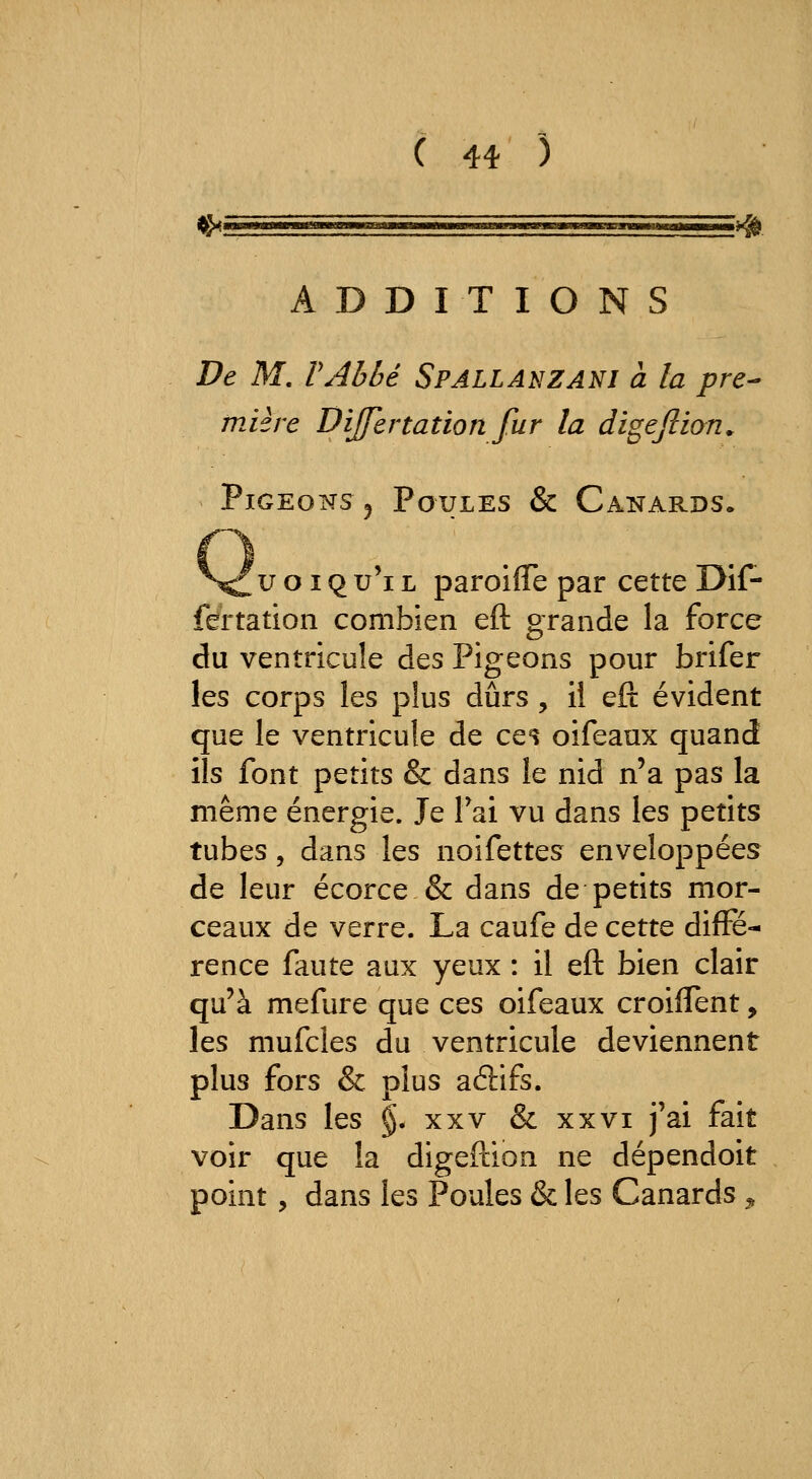 ( 4* ) ADDITIONS De M. VAbbé Spallanzanj a la pre- mière Dijfertation fur la digejlian. Pigeons 5 Poules & Canards. u o IQ u'i L paroiflTe par cette Dif- fertation combien eft grande la force du ventricule des Pigeons pour brifer les corps les plus durs , il eft évident que le ventricule de ce^ oifeaux quand ils font petits & dans le nid n'a pas la même énergie. Je Tai vu dans les petits tubes, dans les noifettes enveloppées de leur écorce & dans de petits mor- ceaux de verre. La caufe de cette diffé- rence faute aux yeux : il eft bien clair qu'à mefure que ces oifeaux croifTent, les mufcles du ventricule deviennent plus fors & plus adifs. Dans les §. xxv & xxvi j'ai fait voir que la digeftion ne dépendoit point, dans les Poules & les Canards ^