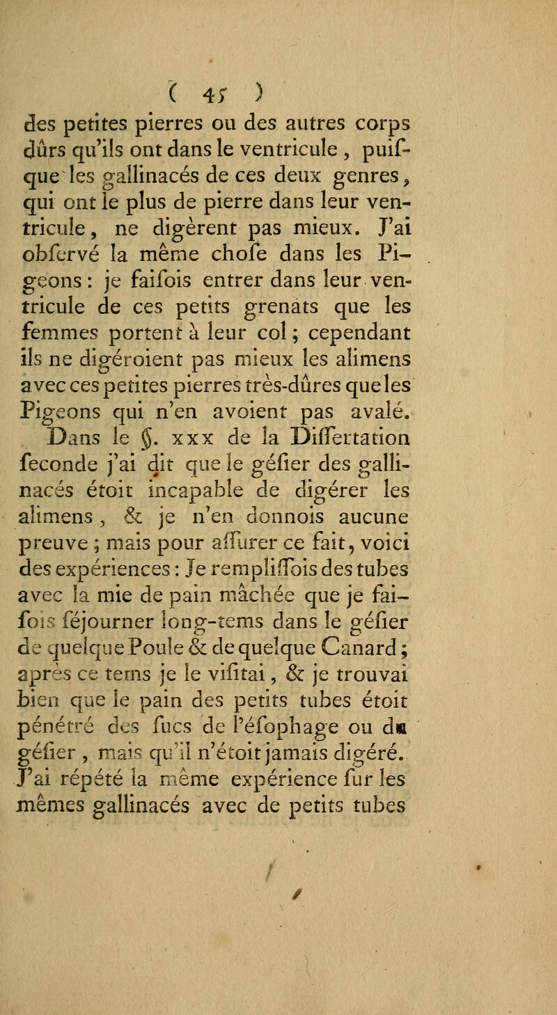 '( 4; ) des petites pierres ou des autres corps durs qu'ils ont dans le ventricule , puif- que les gallinacés de ces deux genres, qui ont le plus de pierre dans leur ven- tricule, ne digèrent pas mieux. J'ai obfervé la même chofe dans les Pi- geons : je faifois entrer dans leur ven- tricule de ces petits grenats que les femmes portent à leur col ; cependant ils ne digéroient pas mieux les alimens avec ces petites pierres très-dures que les Pigeons qui n'en avoient pas avalé. Dans le §. XXX de la DifTertation féconde j'ai dit que le géfier des galli- nacés étoit incapable de digérer les alimens, & je n'en donnois aucune preuve ; mais pour aiFurer ce fait, voici des expériences : Je rempîilTois des tubes avec la mie de pain mâchée que je fai- fois féjourner long-tems dans le géfier de quelque Poule & de quelque Canard ; après ce tems je le vifitai, & je trouvai bien que le pain des petits tubes étoit pénétré des fucs de Péfophage ou dm géfier , mais qu'il n'étoit jamais digéré. J'ai répété la même expérience fur les mêmes gallinacés avec de petits tubes