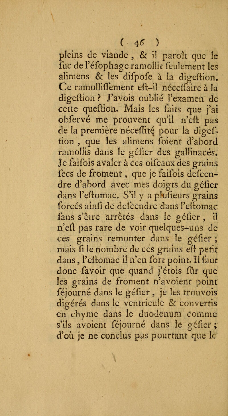 ( 4^ ) pleins de viande , & i! paroit que !c lue de Téfophage ramollît feulement les alimens & les difpofe à la digeftion. Ce ramolliflement eft-il néceflTaire à la digeftion ? J'àvois oublié l'examen de cette queftion. Mais les faits que j'ai obfervé me prouvent qu'il n'eft pas de la première néceffitq pour la digef- tion 5 que les alimens foient d'abord ramollis dans le géfier des gallinacés. Je faifois avaler à ces oifeaux des grains fecs de froment, que je faifois defcen- dre d'abord avec nies doigts du géfier dans l'eftomac. S'il y a pkifieurs grains forcés ainfi de defcendre drans l'eftomac fans s'être arrêtés dans le géfier , il n'eft pas rare de voir quelques-uns de ces grains remonter dans le géfier ; mais fi le nombre de ces grains eft petit dans, Peftomac il n'en fort point. Il faut donc favoir que quand j'étois fur que les grains de froment n'avoient point féjourné dans le géfier , je les trouvois digérés dans le ventricule & convertis en chyme dans le duodénum comme s'ils avoient féjourné dans le géfier ; d'où je ne conclus pas pourtant que le
