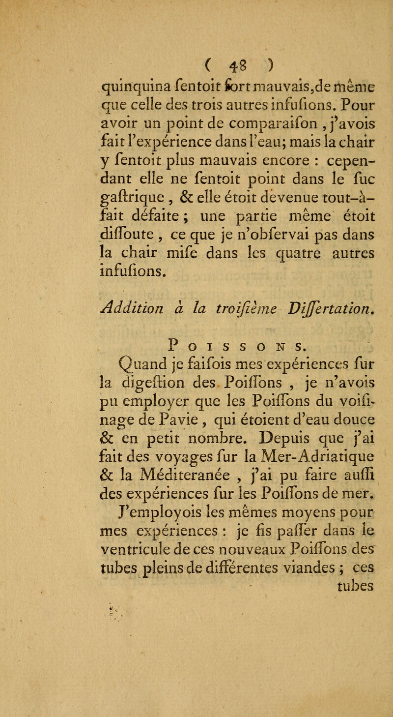quinquina fentoit fort mauvais,de même que celle des trois autres infufions. Pour avoir un point de comparaifon , f avois fait l'expérience dans Teau; mais la chair y fentoit plus mauvais encore : cepen- dant elle ne fentoit point dans le fuc gaftrique , & elle étoit devenue tout-à- fait défaite ; une partie même étoit dilToute , ce que je n'obfervai pas dans la chair mife dans les quatre autres infufions. Addition a la troijîème Dijfertation, Poissons. Quand je faifois mes expériences fur la digeftion des PoifTons , je n'avois pu employer que les PoiiTons du voifi- nage de Pavie , qui étoient d'eau douce & en petit nombre. Depuis que j'ai fait des voyages fur la Mer-Adriatique & la Méditeranée , j'ai pu faire aufE des expériences fur les PoifTons de mer. J'employois les mêmes moyens pour mes expériences : je fis paffer dans le ventricule de ces nouveaux PoifTons des tubes pleins de différentes viandes ; ces tubes