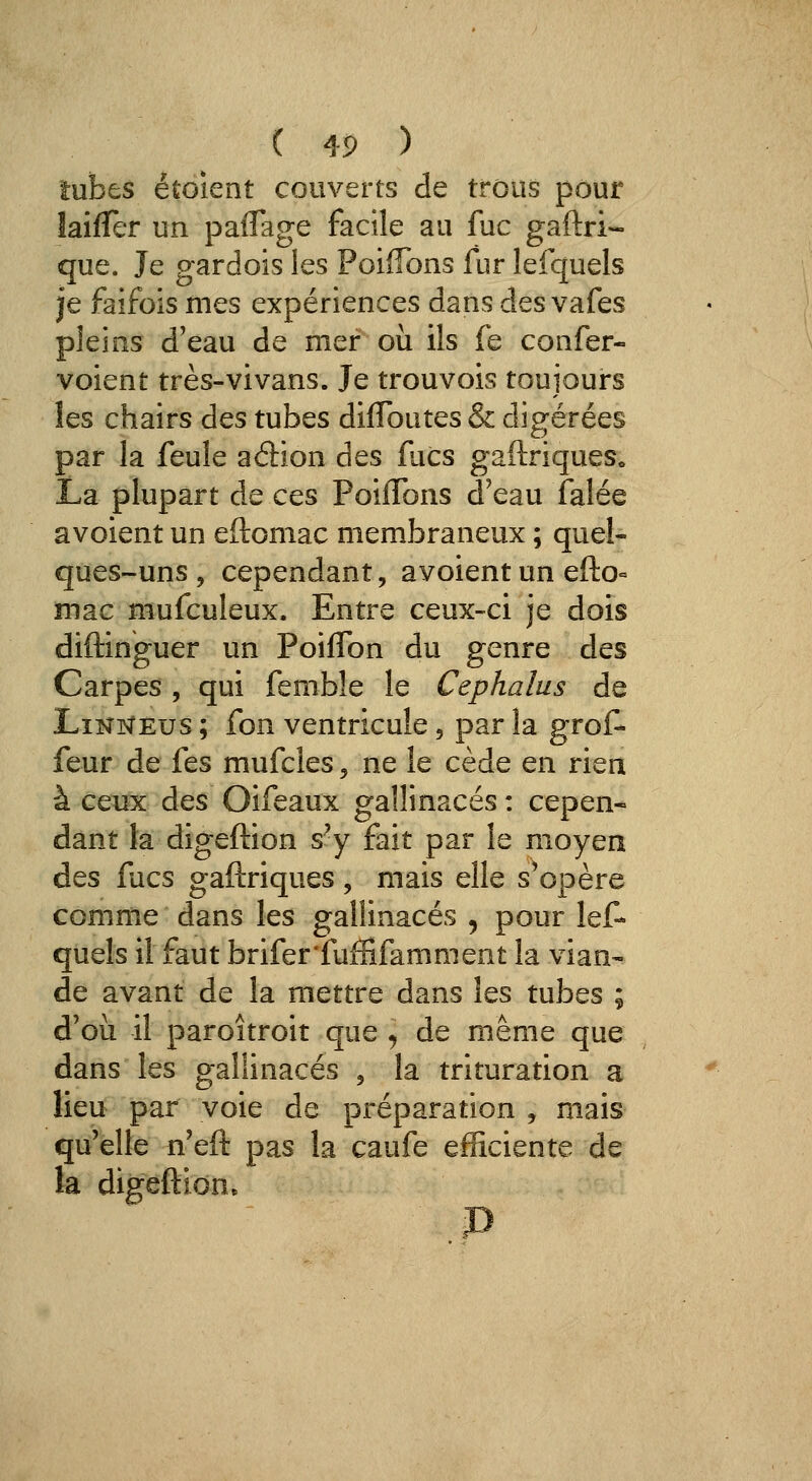 tubes étoient couverts de trous pour laifTer un paflage facile au fuc gaftri- que. Je gardois les Poiffbns fur lefquels je faifois mes expériences dans des vafes pleins d'eau de mer où ils fe confer- voient très-vivans. Je trouvois toujours îes chairs des tubes diflbutes & digérées par la feule aâ:îon des facs gaftriques. La plupart de ces PoifTons d'eau Talée avoient un eftomac membraneux ; quel- ques-uns, cependant, avoient un efto= mac mufculeux. Entre ceux-ci je dois diftinguer un Poiflbn du genre des Carpes, qui femble le Cephalus de Lînnêus ; fon ventricule , par la grof- feur de fes mufcles, ne le cède en rien à ceux des Oifeaux gallinacés : cepen- dant la digeftion s^y fait par le moyen des fucs gaftriques, mais elle s'opère comme dans les gallinacés , pour lef- quels il faut brifer'fuffifamment la vian- de avant de la mettre dans les tubes ; d'où il paroitroit que , de même que dans les gallinacés , la trituration a lieu par voie de préparation , mais qu'elle n'eft pas la caufe efficiente de la digeftion.
