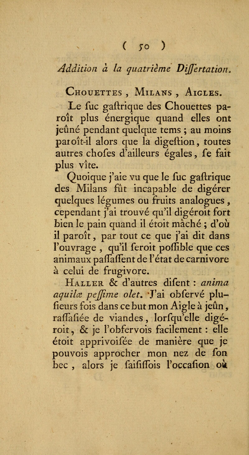 ( 70 ) reddition à la quatrième Dijfertation. Chouettes, Milans, Aigles. Le fuc gaftrique des Chouettes pa- roît plus énergique quand elles ont jeûné pendant quelque tems ; au moins paioît-il alors que la digeftion, toutes autres chofes d'ailleurs égales, fe fait plus vite. Quoique j'aie vu que le fuc gaftrique des Milans fût incapable de digérer quelques légumes ou fruits analogues , cependant j'ai trouvé qu'il digéroit fort bien le pain quand il étoit mâché ; d'où il paroît, par tout ce que j'ai dit dans l'ouvrage , qu'il feroit poflible que ces animaux pafTafTent de l'état de Carnivore à celui de frugivore. Haller & d'autres difent : anima aquilœ, pejjime olet. J'ai obfervé plu- fîeurs fois dans ce but mon Aigle à jeun, raflafiée de viandes, lorfqu'elle digé- roit , & je l'obfervois facilement : elle étoit apprivoifée de manière que je pouvois approcher mon nez de fon bec , alors je faififlbis l'occafion oà