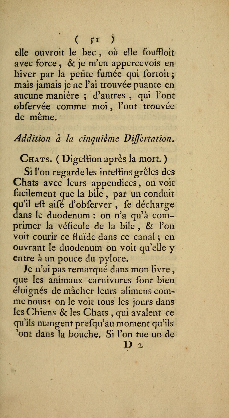 elle ouvroit le bec , où elle fouffloit avec force, & je m'en appercevois en hiver par la petite fumée qui fortoit; mais jamais je ne l'ai trouvée puante en aucune manière ; d'autres , qui Pont obfervée comme moi, Font trouvée de même. Addition à la cinquième DiJJcrtation. Chats. ( Digeftion après la mort. ) Si Ton regarde les inteftins grêles des Chats avec leurs appendices, on voit facilement que la bile , par un conduit qu'il eft aifé d'obferver , fe décharge dans le duodénum : on n'a qu'à com- primer la véficule de la bile , & Ton voit courir ce fluide dans ce canal ; en ouvrant le duodénum on voit qu'elle y entre à un pouce du pylore. Je n'ai pas remarqué dans mon livre, que les animaux carnivores font bien éloignés de mâcher leurs alimens com- me nous* on le voit tous les jours dans les Chiens & les Chats , qui avalent ce qu'ils mangent prefqu'au moment qu'ils 'ont dans la bouche. Si l'on tue un de D %