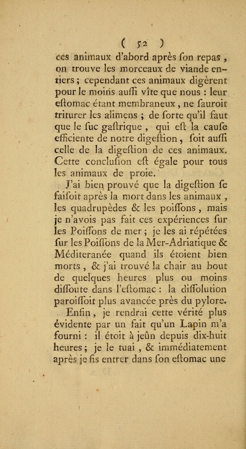 ( 5-2 )^ èes animaux d'abord après fon repas , on trouve les morceaux de viande en- tiers ; cependant ces animaux digèrent pour le moins auffi vite que nous : leur eftomac étant membraneux , ne fauroit triturer les alimens ; de forte qu'il faut que le fuc gaftrique , qui eft la caufe efficiente de notre digeftion, foit auffi celle de la digeftion de cts animaux. Cette ccnclufion eft égale pour tous les animaux de proie. J'ai bien prouvé que la digeftion fe faifoit après la mort dans les animaux , les quadrupèdes & les poiffons , mais je n'avois pas fait ces expériences fur les Poiffons de mer ; je les ai répétées fur les Poiffons de la Mer-Adriatique & Méditeranée quand ils étoient bien morts 5 & j'ai trouvé la chair au bout de quelques heures plus ou moins diffbute dans reflomac : la diffblution paroiflbit plus avancée près du pylore. Enfin, je rendrai cette vérité plus évidente par un fait qu'un Lapin m'a fourni : il étoit à jeun depuis dix-huit heures ; je le tuai , & immédiatement après je fis entrer dans fon eftomac une