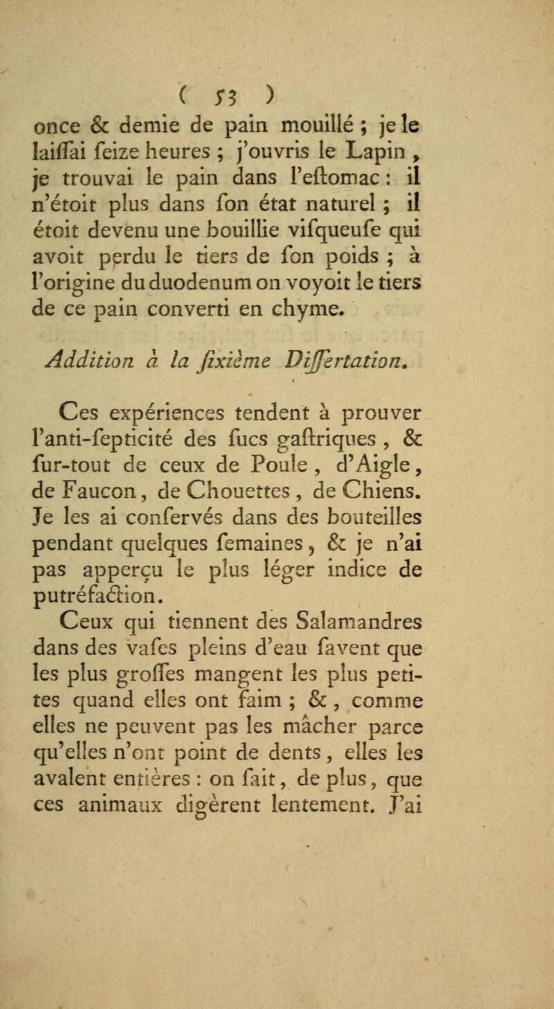 once & demie de pain mouillé ; je le laiflTai feize heures ; j'ouvris le Lapin , je trouvai le pain dans Teftomac : il n'étoit plus dans fon état naturel ; il étoit devenu une bouillie vifqueufe qui avoit pprdu le tiers de fon poids ; à Forigine du duodénum on voyoit le tiers de ce pain converti en chyme. Addition à la Jixième Differtadon. Ces expériences tendent à prouver Tanti-fepticité des fucs gaftriques , & fur-tout de ceux de Poule, d'Aigle, de Faucon 5 de Chouettes , de Chiens. Je les ai confervés dans des bouteilles pendant quelques femaines 5 & je n'ai pas apperçu le plus léger indice de putréfadion. Ceux qui tiennent des Salamandres Jans des vafes pleins d'eau favent que les plus groîTes mangent les plus peti- tes quand elles ont faim ; & , comme elles ne peuvent pas les mâcher parce qu'elles n'ont point de dents, elles les avalent entières : on fait, de plus, que ces animaux digèrent lentement. J'ai