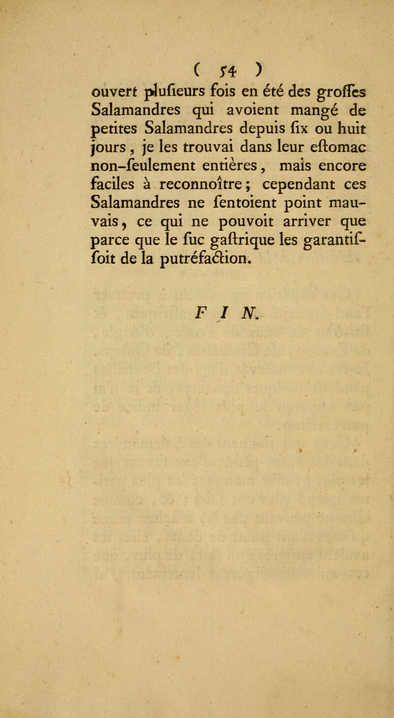 ouvert plufieurs fois en été des groflcs Salamandres qui avoient mangé de petites Salamandres depuis fix ou huit jours , je les trouvai dans leur eftomac non-feulement entières, mais encore faciles à reconnoître; cependant ces Salamandres ne fentoient point mau- vais, ce qui ne pouvoit arriver que parce que le fuc gaftrique les garantit- foit de la putréfaélion. F I N.