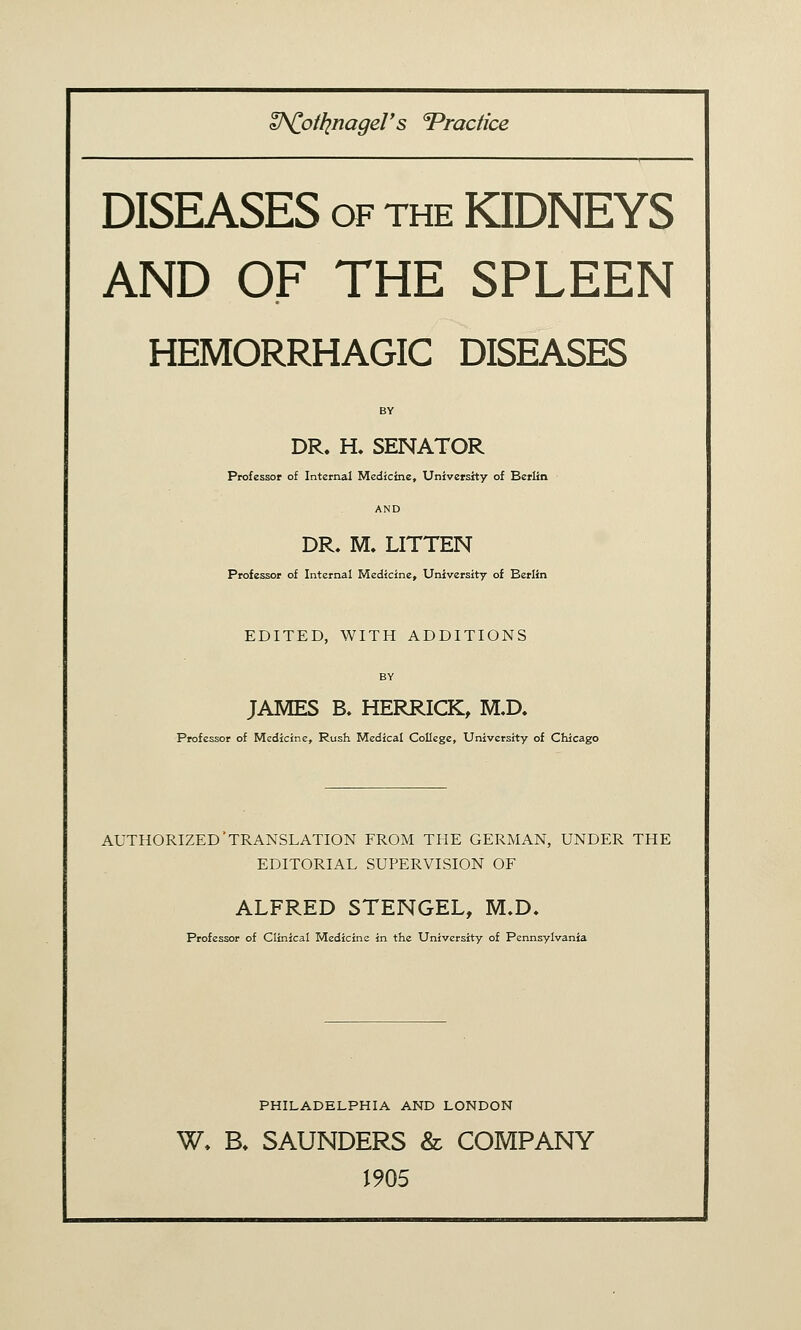 W^otlinageV s 'Practice DISEASES OF THE KIDNEYS AND OF THE SPLEEN HEMORRHAGIC DISEASES DR. H. SENATOR Professor of Internal Medicine, University of Berlin AND DR. M. LITTEN Professor of Internal Medicine, University of Berlin EDITED, WITH ADDITIONS BY JAMES B. HERRICK, M.D. Professor of Medicine, Rush Medical College, University of Chicago AUTHORIZED'TRANSLATION FROM THE GERMAN, UNDER THE EDITORIAL SUPERVISION OF ALFRED STENGEL, M.D. Professor of Clinical Medicine in the University of Pennsylvania PHILADELPHIA AND LONDON W, B. SAUNDERS & COMPANY 1905