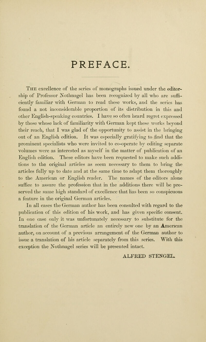 PREFACE. The excellence of the series of monographs issued under the editor- ship of Professor Nothnagel has been recognized by all who are suffi- ciently familiar with German to read these works, and the series has foimd a not inconsiderable proportion of its distribution in this and other Enghsh-speakiug countries. I have so often heard regret expressed by those whose lack of familiarity with German kept these works beyond their reach, that I was glad of the opportunity to assist in the bringing out of an English edition. It was especially gratifying to find that the prominent specialists who were invited to co-operate by editing separate volumes were as interested as myself in the matter of publication of an English edition. These editors have been requested to make such addi- tions to the original articles as seem necessary to them to bring the articles fully up to date and at the same time to adapt them thoroughly to the American or English reader. The names of the editors alone suffice to assure the profession that in the additions there will be pre- served the same high standard of excellence that has been so conspicuous a feature in the original German articles. In all cases the German author has been consulted with regard to the publication of this edition of his work, and has given specific consent. In one case only it was unfortunately necessary to substitute for the translation of the German article an entirely new one by an American author, on account of a previous arrangement of the German author to issue a translation of his article separately from this series. With this exception the Nothnagel series will be presented intact. ALFRED STENGEL.
