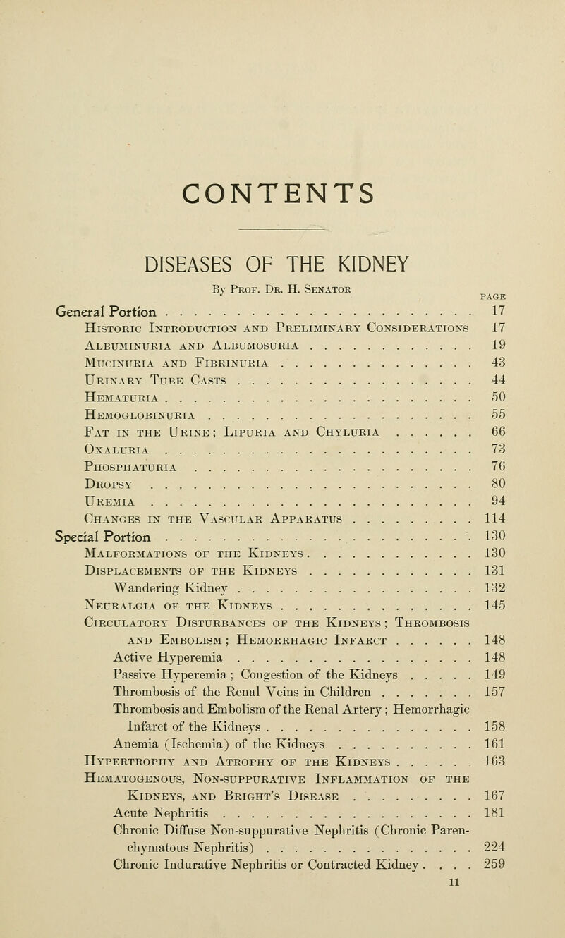 CONTENTS DISEASES OF THE KIDNEY By Prof. Dr. H. Senator •' , PAGE General Portion 17 Historic Introduction and Preliminary Considerations 17 Albuminuria and Albumosuria 19 mucinuria and fibrinuria 43 Urinary Tube Casts 44 Hematuria 50 Hemoglobinuria 55 Fat in the Urine ; Lipuria and Chyluria 66 oxaluria 73 Phosphaturia 76 Dropsy 80 Uremia 94 Changes in the Vascular Apparatus 114 Special Portion 130 Malformations of the Kidneys 130 Displacements of the Kidneys 131 Wandering Kidney 132 Neuralgia of the Kidneys 145 Circulatory Disturbances of the Kidneys ; Thrombosis AND Embolism ; Hemorrhagic Infarct 148 Active Hyperemia 148 Passive Hyperemia ; Congestion of the Kidneys 149 Thrombosis of the Renal Veins in Children 157 Thrombosis and Embolism of the Renal Artery; Hemorrhagic Infarct of the Kidneys 158 Anemia (Ischemia) of the Kidneys 161 Hypertrophy and Atrophy of the Kidneys 163 Hematogenous, Non-suppurative Inflammation of the Kidneys, and Bright's Disease 167 Acute Nephritis 181 Chronic Diffuse Non-suppurative Nephritis (Chronic Paren- chymatous Nephritis) 224 Chronic Indurative Nephritis or Contracted Kidney.... 259