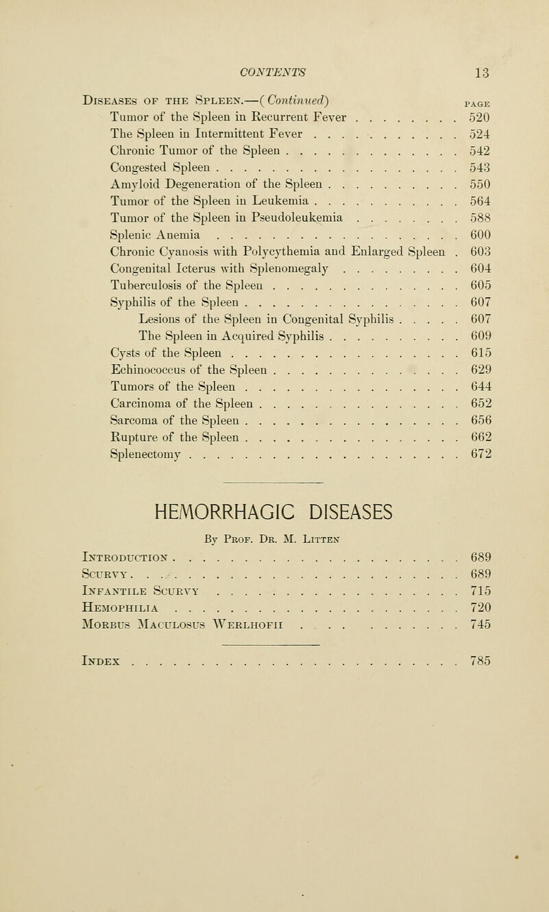 Diseases of the Spleen.—( Continued) vxc-e. Tumor of the Spleen in Recurrent Fever 520 The Spleen in Intermittent Fever 524 Chronic Tumor of the Spleen . 542 Congested Spleen 543 Amyloid Degeneration of the Spleen 550 Tumor of the Spleen in Leukemia 564 Tumor of the Spleen in Pseudoleukemia 588 Splenic Anemia 600 Chronic Cyanosis with Polycythemia and Enlarged Spleen . 603 Congenital Icterus with Splenomegaly 604 Tuberculosis of the Spleen 605 Syphilis of the Spleen 607 Lesions of the Spleen in Congenital Syphilis 607 The Spleen in Acquired Syphilis 609 Cysts of the Spleen 615 Echinococcus of the Spleen 629 Tumors of the Spleen 644 Carcinoma of the Spleen 652 Sarcoma of the Spleen 656 Rupture of the Spleen 662 Splenectomy 672 HEMORRHAGIC DISEASES By Prof. Dr. M. Litten Introduction . 689 Scurvy. 689 Infantile Scurvy 715 Hemophilia 720 Morbus Maculosus Werlhofii 745 Index 785