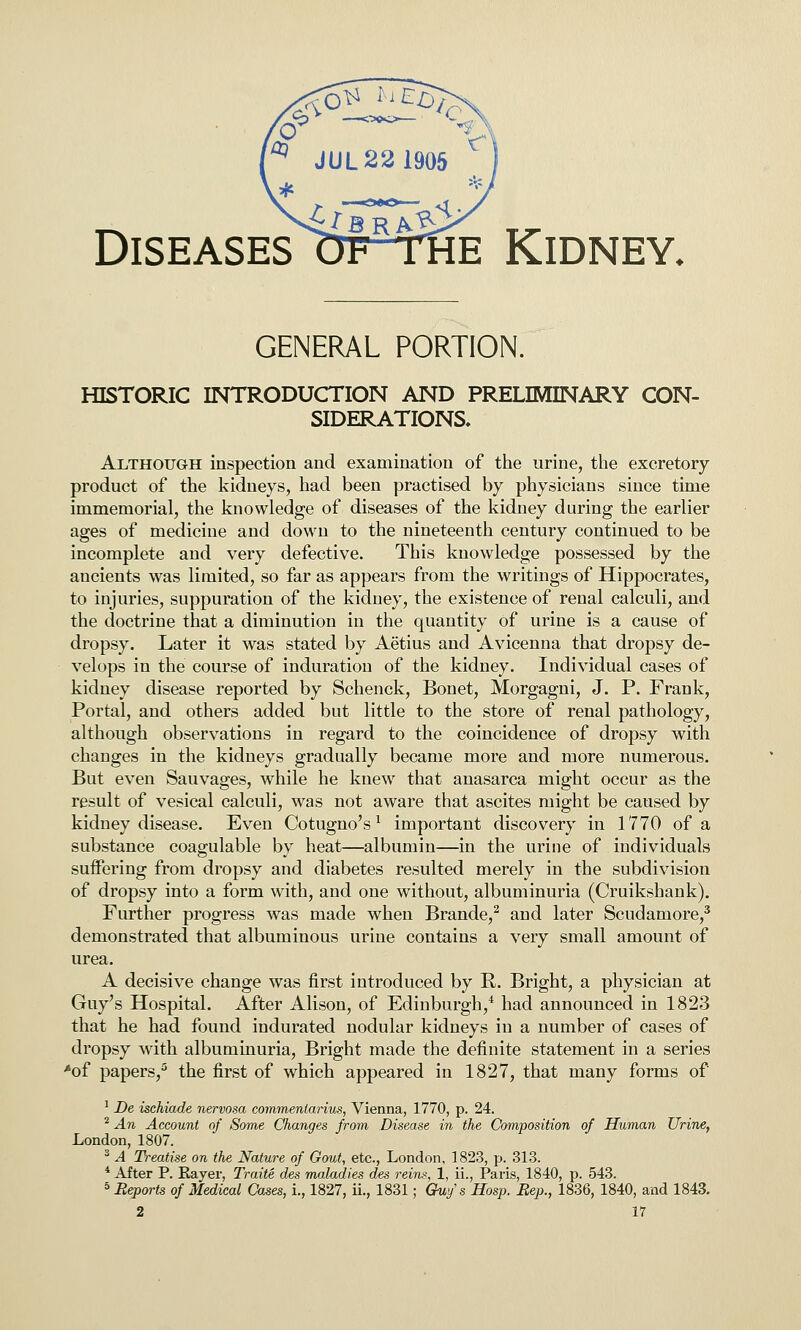 GENERAL PORTION. HISTORIC INTRODUCTION AND PRELIMINARY CON- SIDERATIONS, Although inspection and examination of the urine, the excretory product of the kidneys, had been practised by physicians since time immemorial, the knowledge of diseases of the kidney during the earlier ages of medicine and down to the nineteenth century continued to be incomplete and very defective. This knowledge possessed by the ancients was limited, so far as appears from the writings of Hippocrates, to injuries, suppuration of the kidney, the existence of renal calculi, and the doctrine that a diminution in the quantity of urine is a cause of dropsy. Later it was stated by Aetius and Avicenna that dropsy de- velops in the course of induration of the kidney. Individual cases of kidney disease reported by Schenck, Bonet, Morgagni, J. P. Frank, Portal, and others added but little to the store of renal pathology, although observations in regard to the coincidence of dropsy with changes in the kidneys gradually became more and more numerous. But even Sauvages, while he knew that anasarca might occur as the result of vesical calculi, was not aware that ascites might be caused by kidney disease. Even Cotugno's ^ important discovery in 1770 of a substance coagulable by heat—albumin—in the urine of individuals suffering from dropsy and diabetes resulted merely in the subdivision of dropsy into a form with, and one without, albuminuria (Cruikshank). Further progress was made when Brande,^ and later Scudamore,^ demonstrated that albuminous urine contains a very small amount of urea. A decisive change was first introduced by R. Bright, a physician at Guy's Hospital. After Alison, of Edinburgh,* had announced in 1823 that he had found indurated nodular kidneys in a number of cases of dropsy with albuminuria. Bright made the definite statement in a series *of papers, the first of which appeared in 1827, that many forms of ' De ischiade nervosa commeniarius, Vienna, 1770, p. 24. ^ An Account of Some Changes from Disease in the Composition of Human Urine, London, 1807. ^ A Treatise on the Nature of Gout, etc., London, 1823, p. 313. * After P. Eayer, Traite des maladies des reins, 1, ii., Paris, 1840, p. 543. 5 Beports of Medical Cases, L, 1827, ii., 1831; Gv,y's Hosp. Bep., 1836, 1840, and 1843.