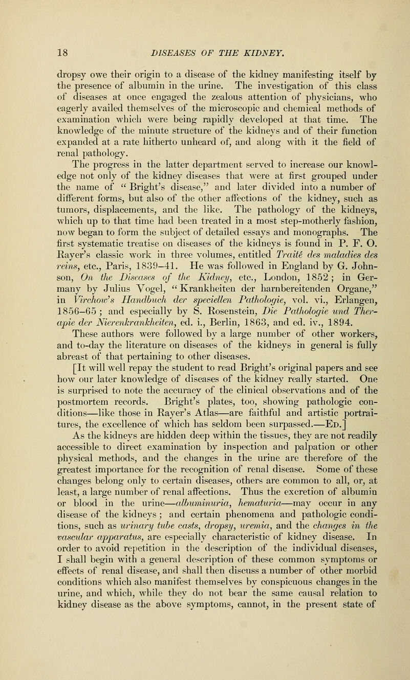 dropsy owe their origin to a disease of the kidney manifesting itself by the presence of albnmin in the urine. The investigation of this class of diseases at once engaged the zealous attention of physicians, who eagerly availed themselves of the microscopic and chemical methods of examination which were being rapidly developed at that time. The knowledge of the minute structure of the kidneys and of their function expanded at a rate hitherto unheard of, and along with it the field of renal pathology. The progress in the latter department served to increase our knowl- edge not only of the kidney diseases that were at first grouped under the name of  Bright's disease, and later divided into a number of different forms, but also of the other affections of the kidney, such as tumors, displacements, and the like. The pathology of the kidneys, which up to that time had been treated in a most step-motherly fashion, now began to form the subject of detailed essays and monographs. The first systematic treatise on diseases of the kidneys is found in P. F. O. Rayer's classic work in three volumes, entitled TraiU des maladies des reins, etc., Paris, 1839—41. He was followed in England by G. John- son, On the Diseases of the Kidney, etc., London, 1852 ; in Ger- many by Julius Vogel, Krankheiten der harnbereitenden Organe, in Virchoiv's Handbuch der speciellen Pathologie, vol. vi., Erlangen, 1856-65 ; and especially by S. Rosenstein, Die Pathologie und Ther- apie der Nierenkrankheiten, ed. i., Berlin, 1863, and ed. iv., 1894. These authors were followed by a large number of other workers, and to-day the literature on diseases of the kidneys in general is fully abreast of that pertaining to other diseases. [It will well repay the student to read Bright's original papers and see how our later knowledge of diseases of the kidney really started. One is surprised to note the accuracy of the clinical observations and of the postmortem records. Bright's plates, too, showing pathologic con- ditions—like those in Rayer's Atlas—are faithful and artistic portrai- tures, the excellence of which has seldom been surpassed.—Ed.] As the kidneys are hidden deep within the tissues, they are not readily accessible to direct examination by inspection and palpation or other physical methods, and the changes in the urine are thei'efore of the greatest importance for the recognition of renal disease. Some of these changes belong only to certain diseases, others are common to all, or, at least, a large number of renal affections. Thus the excretion of albumin or blood in the urine—albuminuria, hematuria—may occur in any disease of the kidneys; and certain phenomena and pathologic condi- tions, such as urinary tube casts, dropsy, uremia, and the changes in the vascular apparatus, are especially characteristic of kidney disease. In order to avoid repetition in the description of the individual diseases, I shall begin with a general description of these common symptoms or effects of renal disease, and shall then discuss a number of other morbid conditions which also manifest themselves by conspicuous changes in the urine, and which, while they do not bear the same causal relation to kidney disease as the above symptoms, cannot, in the present state of