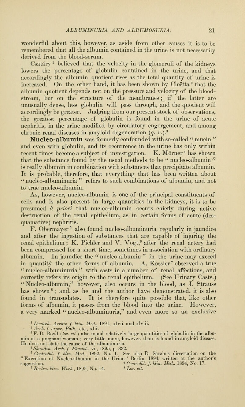 wonderful about this, however, as aside from other causes it is to be remembered that all the albumin contained in the urine is not necessarily- derived from the blood-serum. Csatdry ^ believed that the velocity in the glomeruli of the kidneys lowers the percentage of globulin contained in the urine, and that accordingly the albumin quotient rises as the total quantity of urine is increased. On the other hand, it has been shown by Cloetta ^ that the albumin quotient depends not on the pressure and velocity of the blood- stream, but on the structure of the membranes; if the latter are unusually dense, less globulin will pass through, and the quotient will accordingly be greater. Judging from our present stock of observations, the greatest percentage of globulin is found in the urine of acute nephritis, in the urine modified by circulatory engorgement, and among chronic renal diseases in amyloid degeneration (^q. v.).^ Nucleo-albumin was formerly confounded with so-called  mucin  and even with globulin, and its occurrence in the urine has only within recent times become a subject of investigation. K. M5rner* has shown that the substance found by the usual methods to be  nucleo-albumin  is really albumin in combination with substances that precipitate albumin. It is probable, therefore, that everything that has been written about  nucleo-albuminuria  refers to such combinations of albumin, and not to true nucleo-albumin. As, however, nucleo-albumin is one of the principal constituents of cells and is also present in large quantities in the kidneys, it is to be presumed oi priori that nucleo-albumin occurs chiefly during active destruction of the renal epithelium, as in certain forms of acute (des- quamative) nephritis. F. Obermayer ^ also found nucleo-albuminuria regularly in jaundice and after the ingestion of substances that are capable of injuring the renal epithelium; K. Pichler and V. Vogt,^ after the renal artery had been compressed for a short time, sometimes in association with ordinary albumin. In jaundice the  nucleo-albumin  in the urine may exceed in quantity the other forms of albumin. A. Kossler ^ observed a true  nucleo-albuminuria  with casts in a number of renal affections, and correctly refers its origin to the renal epithelium. (See Urinary Casts.)  Nucleo-albumin, however, also occurs in the blood, as J. Strauss has shown ^; and, as he and the author have demonstrated, it is also found in transudates. It is therefore quite possible that, like other forms of albumin, it passes from the blood into the urine. However, a very marked  nucleo-albuminuria, and even more so an exclusive ^ Deutsch. Archiv f. klin. Med., 1891, xlvii. and xlviii. ^ Arch. f. exper. Path., etc., xlii. ^F. D. Boyd {loc. cit.) also found relatively large quantities of globulin in the albu- min of a pregnant woman ; very little more, however, than is found in amyloid disease. He does not state the cause of the albuminuria. ^Skandin. Arch. f. Physiol., vi., 1895, p. 332. ^ Centraihl. f. klin. Med., 1892, No. 1. See also D. Sarzin's dissertation on the Excretion of Nucleo-albumin in the Urine, Berlin, 1894, written at the author's suggestion. « Centraihl. f. klin. Med., 1894, No. 17. ' Berlin, klin. Woch., 1895, No. 14. » Loc. cit.