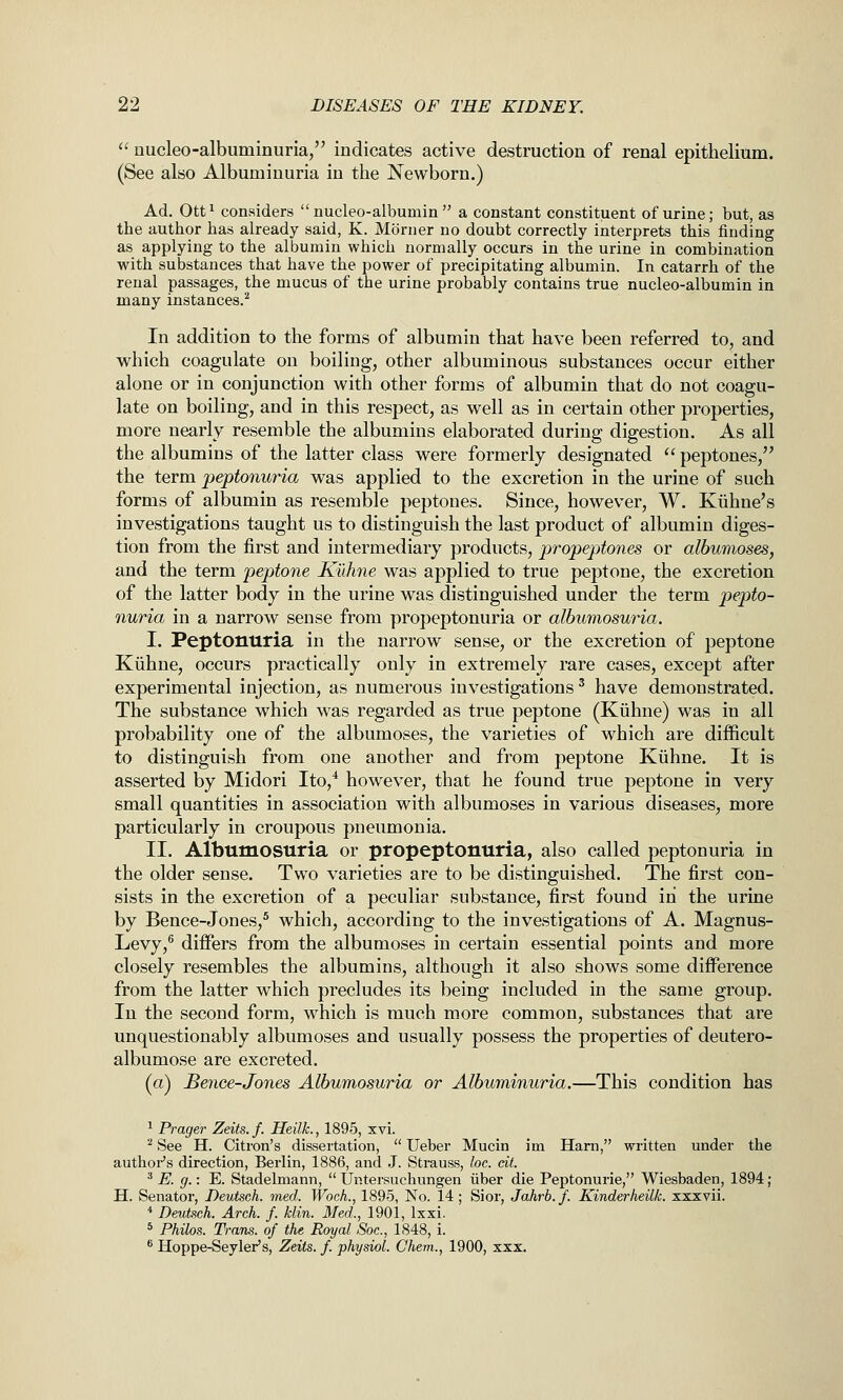  uucleo-albuminuria, indicates active destruction of renal epithelium. (See also Albuminuria in the Newborn.) Ad. Ott^ considers  nucleo-albumin  a constant constituent of urine; but, as the author has already said, K. Morner no doubt correctly interprets this finding as applying to the albumin which normally occurs in the urine in combination with substances that have the power of precipitating albumin. In catarrh of the renal passages, the mucus of the urine probably contains true nucleo-albumin in many instances.^ In addition to the forms of albumin that have been referred to, and which coagulate on boiling, other albuminous substances occur either alone or in conjunction with other forms of albumin that do not coagu- late on boiling, and in this respect, as well as in certain other properties, more nearly resemble the albumins elaborated during digestion. As all the albumins of the latter class were formerly designated  peptones, the term peptonuria was applied to the excretion in the urine of such forms of albumin as resemble peptones. Since, however, W. Kiihne's investigations taught us to distinguish the last product of albumin diges- tion from the first and intermediary products, propeptones or albumoses, and the term peptone Kuhne was applied to true peptone, the excretion of the latter body in the urine was distinguished under the term pepto- nuria in a narrow sense from propeptonuria or albumosuria. I. Peptonuria in the narrow sense, or the excretion of peptone Kiihne, occurs practically only in extremely rare cases, except after experimental injection, as numerous investigations' have demonstrated. The substance which was regarded as true peptone (Kiihne) was in all probability one of the albumoses, the varieties of which are difficult to distinguish from one another and from peptone Kiihne. It is asserted by Midori Ito,* however, that he found true peptone in very small quantities in association with albumoses in various diseases, more particularly in croupous pneumonia. II. Albumosuria or propeptonuria, also called peptonuria in the older sense. Two varieties are to be distinguished. The first con- sists in the excretion of a peculiar substance, first found in the urine by Bence-Jones,^ which, according to the investigations of A. Magnus- Levy,^ differs from the albumoses in certain essential points and more closely resembles the albumins, although it also shows some difference from the latter which precludes its being included in the same group. In the second form, which is much more common, substances that are unquestionably albumoses and usually possess the properties of deutero- albumose are excreted. (a) Benee-Jones Albumosuria or Albuminuria.—This condition has ^ Prager Zeits.f. Heilk., 1895, xvi. ^ See H. Citron's dissertation,  Ueber Mucin im Harn, written under the authoi-'s direction, Berlin, 1886, and J. Sti-auss, loc. eit. '^ E. g.: E. Stadelmann,  Untersuchungen iiber die Peptonurie, Wiesbaden, 1894; H. Senator, Deutsch. med. Woch., 1895, No. 14; Sior, Jahrb.f. Kinderheilk. xxxvii. * Deutsch. Arch. f. klin. Med., 1901, Ixxi. * Philos. Trans, of the Royal Soc, 1848, i. ^ Hoppe-Seyler's, Zeits. f. physioL Chem., 1900, xxx.