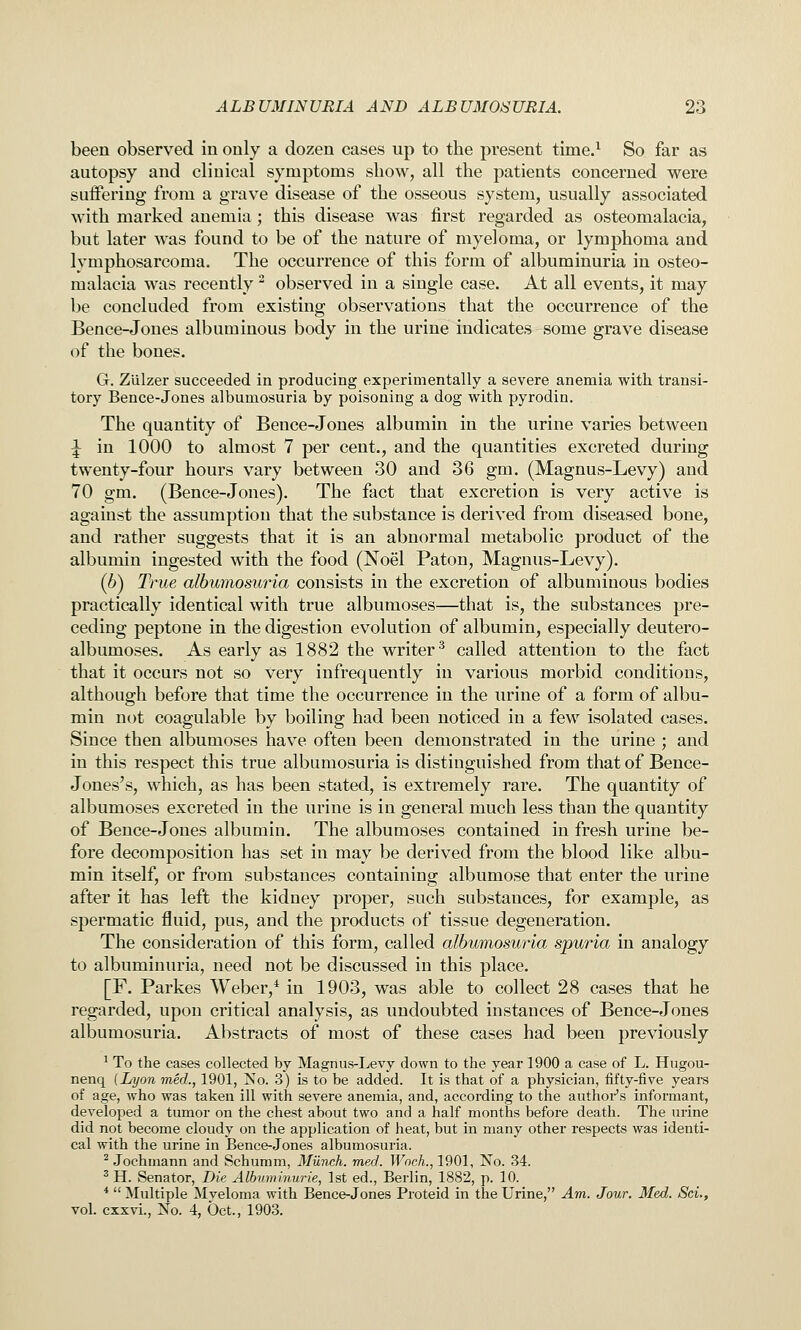 been observed in only a dozen cases up to the present time.^ So far as autopsy and clinical symptoms show, all the patients concerned were suffering from a grave disease of the osseous system, usually associated with marked anemia; this disease was first regarded as osteomalacia, but later was found to be of the nature of myeloma, or lymphoma and lymphosarcoma. The occurrence of this form of albuminuria in osteo- malacia was recently ^ observed in a single case. At all events, it may be concluded from existing observations that the occurrence of the Bence-Jones albuminous body in the urine indicates some grave disease of the bones. G. Zlilzer succeeded in producing experimentally a severe anemia with transi- tory Bence-Jones albumosuria by poisoning a dog with pyrodin. The quantity of Bence-Jones albumin in the urine varies between ^ in 1000 to almost 7 per cent., and the quantities excreted during twenty-four hours vary between 30 and 36 gm. (Magnus-Levy) and 70 gm. (Bence-Jones). The fact that excretion is very active is against the assumption that the substance is derived from diseased bone, and rather suggests that it is an abnormal metabolic product of the albumin ingested with the food (Noel Paton, Magnus-Levy). (6) True albumosuria consists in the excretion of albuminous bodies practically identical with true albumoses—that is, the substances pre- ceding peptone in the digestion evolution of albumin, especially deutero- albumoses. As early as 1882 the writer^ called attention to the fact that it occurs not so very infrequently in various morbid conditions, although before that time the occurrence in the urine of a form of albu- min not coagulable by boiling had been noticed in a few isolated cases. Since then albumoses have often been demonstrated in the urine ; and in this respect this true albumosuria is distinguished from that of Bence- Jones's, which, as has been stated, is extremely rare. The quantity of albumoses excreted in the urine is in general much less than the quantity of Bence-Jones albumin. The albumoses contained in fresh urine be- fore decomposition has set in may be derived from the blood like albu- min itself, or from substances containing albumose that enter the urine after it has left the kidney proper, such substances, for example, as spermatic fluid, pus, and the products of tissue degeneration. The consideration of this form, called albumosuria spuria in analogy to albuminuria, need not be discussed in this place. [F. Parkes Weber,* in 1903, was able to collect 28 cases that he regarded, upon critical analysis, as undoubted instances of Bence-Jones albumosuria. Abstracts of most of these cases had been previously ^ To the cases collected by Magnus-Levy down to the year 1900 a case of L. Hugou- nenq {Lyon med., 1901, jS'o. 3) is to be added. It is that of a physician, fifty-five years of age, who was taken ill with severe anemia, and, according to the authoi-'s informant, developed a tumor on the chest about two and a half months before death. The urine did not become cloudy on the application of heat, but in many other respects was identi- cal with the urine in Bence-Jones albumosuria. ^ Jochmann and Schumm, Munch, med. Woch., 1901, No. 34. ^ H. Senator, Die Albuminurie, 1st ed., Berlin, 1882, p. 10. *  Multiple Mveloma with Bence-Jones Proteid in the Urine, Am. Jour. Med. Sci., vol. cxxvi.. No. 4, Oct., 1903.