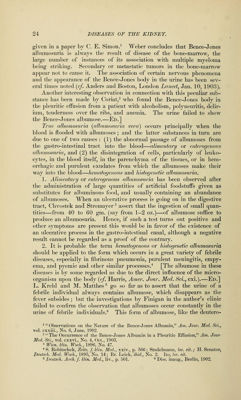 given in a paper by C. E. Simon.^ Weber concludes that Bence-Jones albumosuria is always the result of disease of the bone-marrow, the large number of instances of its association with multiple myeloma being striking. Secondary or metastatic tumors in the bone-marrow appear not to cause it. The association of certain nervous phenomena and the appearance of the Bence-Jones body in the urine has been sev- eral times noted (^cf. Anders and Boston, London Lancet, Jan. 10, 1903). Another interesting observation in connection with this peculiar sub- stance has been made by Coriat,^ who found the Bence-Jones body in the pleuritic effusion from a patient with alcoholism, polyneuritis, delir- ium, tenderness over the ribs, and anemia. The urine failed to show the Bence-Jones albumose.—Ed.] True albumosuria (albumosuria vera) occurs principally when the blood is flooded with albumoses; and the latter substances in turn are due to one of two causes : (1) the abnormal passage of albumoses from the gastro-intestinal tract into the blood—alimentary or enterogenous albumosuria, and (2) the disintegration of cells, particularly of leuko- cytes, in the blood itself, in the parenchyma of the tissues, or in hem- orrhagic and purulent exudates from which the albumoses make their way into the blood—hematogenous and histogenetic albumosuria. 1. Alimentary or enterogenous albumosuria has been observed after the administration of large quantities of artificial foodstuflPs given as substitutes for albuminous food, and usually containing an abundance of albumoses. When an ulcerative process is going on in the digestive tract, Chvostek and Stromayer ^ assert that the ingestion of small quan- tities—from 40 to 60 gm. (say from 1—2 oz.)—of albumose suffice to produce an albumosuria. Hence, if such a test turns out positive and other symptoms are present this would be in favor of the existence of an ulcerative process in the gastro-intestinal canal, although a negative result cannot be regarded as a proof of the contrary. 2. It is probable the term hematogenous or histogenetic albumosuria should be applied to the form which occurs in a great variety of febrile diseases, especially in fibrinous pneumonia, purulent meningitis, empy- ema, and pyemic and other similar processes.* [The albumose in these diseases is l3y some regarded as due to the direct influence of the micro- organism upon the body (cf. Harris, Amer. Jour. Med. Sci., cxi.).—Ed.] L. Krehl and M. Matthes ^ go so far as to assert that the urine of a febrile individual always contains albumose, which disappears as the fever subsides; but the investigations by Finigan in the author's clinic failed to confirm the observation that albumoses occur constantly in the urine of febrile individuals.^ This form of albumose, like the deutero- ^ Observations on the Nature of the Bence-Jones Albumin, Am. Jour. Med. Sci., vol. cxxiii., No. 6, June, 1902. ^  The Occurrence of the Bence-Jones Albumin in a Pleuritic Effusion, Am. Jour- Med. Set., vol. cxxvi.. No. 4, Oct., 1903. 3 Wien. klin. WocL, 1896, No. 47. * S. Robitschek, Zeits. f. klin. Med., xxiv., p. 566; Stadelmann, loc. cit.; H. Senator, Deutsch. Med. WocL, 1895, No. 14; Br. Leick, ibid., No. 2. Ito, loc. cit. * Deutsch. Arch./, klin. Med., liv., p. 501. ® Diss, inaug., Berlin, 1902.
