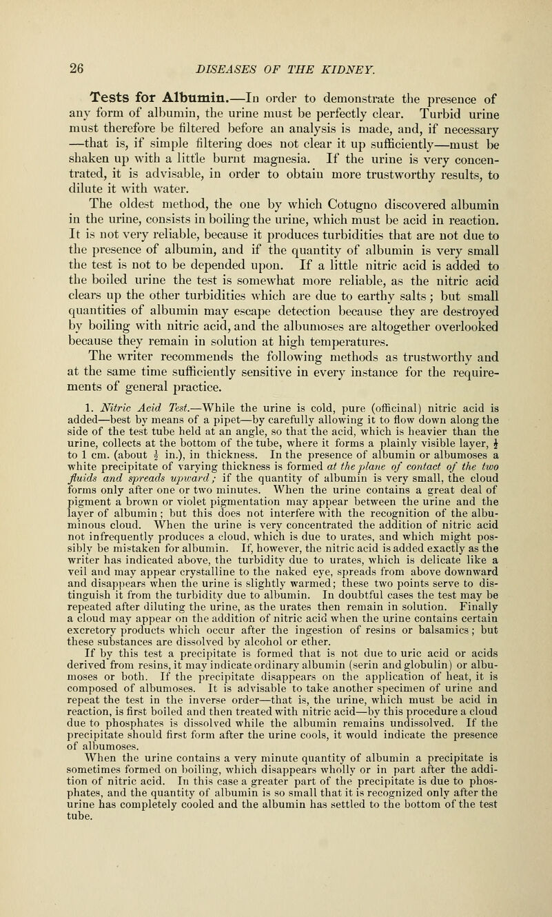 Tests for Albumin.—In order to demonstrate the presence of any form of albumin, the urine must be perfectly clear. Turbid urine must therefore be filtered before an analysis is made, and, if necessary —that is, if simple filtering does not clear it up sufficiently—must be shaken up with a little burnt magnesia. If the urine is very concen- trated, it is advisable, in order to obtain more trustworthy results, to dilute it with water. The oldest method, the one by which Cotugno discovered albumin in the urine, consists in boiling the urine, which must be acid in reaction. It is not very reliable, because it produces turbidities that are not due to the presence of albumin, and if the quantity of albumin is very small the test is not to be depended upon. If a little nitric acid is added to the boiled urine the test is somewhat more reliable, as the nitric acid clears up the other turbidities which are due to earthy salts; but small quantities of albumin may escape detection because they are destroyed by boiling with nitric acid, and the albumoses are altogether overlooked because they remain in solution at high temperatures. The writer recommends the following methods as trustworthy and at the same time sufficiently sensitive in every instance for the require- ments of general practice. 1. Nitric Acid Test.—While the urine is cold, pure (officinal) nitric acid is added—best by means of a pipet—by carefully allowing it to flow down along the side of the test tube held at an angle, so that the acid, which is heavier than the urine, collects at the bottom of the tube, where it forms a plainly visible layer, ^ to 1 cm. (about 5 in.), in thickness. In the presence of albumin or albumoses a white precipitate of varying thickness is formed at the plane of contact of the two fluids and spreads upward; if the quantity of albumin is very small, the cloud forms only after one or two minutes. When the urine contains a great deal of pigment a brown or violet pigmentation may appear between the urine and the layer of albumin; but this does not interfere with the recognition of the albu- minous cloud. When the urine is very concentrated the addition of nitric acid not infrequently produces a cloud, which is due to urates, and which might pos- sibly be mistaken for albumin. If, however, the nitric acid is added exactly as the writer has indicated above, the turbidity due to urates, which is delicate like a veil and may appear crystalline to the naked eye, spreads from above downward and disappears when the urine is slightly warmed; these two points serve to dis- tinguish it from the turbidity due to albumin. In doubtful cases the test may be repeated after diluting the urine, as the urates then remain in solution. Finally a cloud may appear on the addition of nitric acid when the u,rine contains certain excretory products which occur after the ingestion of resins or balsamics; but these substances are dissolved by alcohol or ether. If by this test a precipitate is formed that is not due to uric acid or acids derived from resins, it may indicate ordinary albumin (serin and globulin) or albu- moses or both. If the precipitate disappears on the application of heat, it is composed of albumoses. It is adA'isable to take another specimen of urine and repeat the test in the inverse order—that is, the urine, which must be acid in reaction, is first boiled and then treated with nitric acid—by this procedure a cloud due to phosphates is dissolved while the albumin remains undissolved. If the precipitate should first form after the urine cools, it would indicate the presence of albumoses. When the urine contains a very minute quantity of albumin a precipitate is sometimes formed on boiling, which disappears wholly or in part after the addi- tion of nitric acid. In this case a greater part of the precipitate is due to phos- phates, and the quantity of albumin is so small that it is recognized only after the urine has completely cooled and the albumin has settled to the bottom of the test tube.