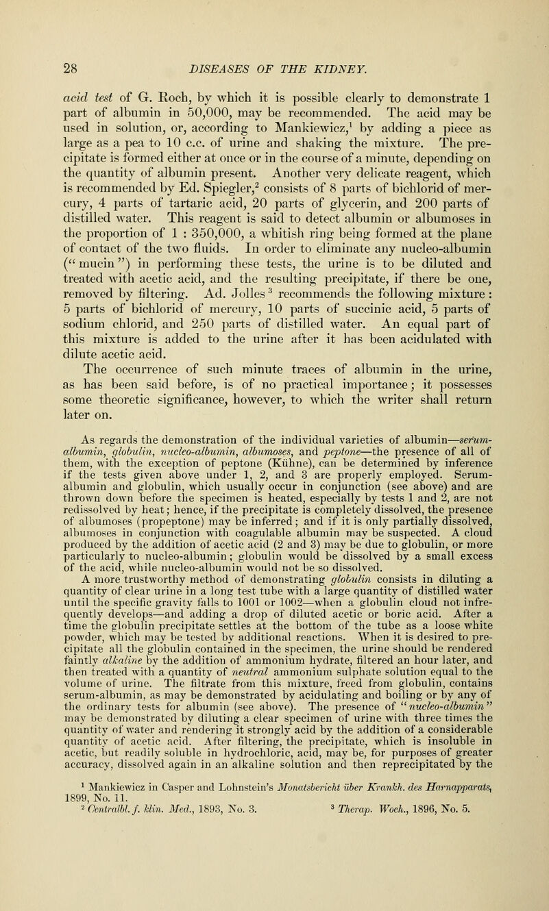 acid test of G. Roch, by which it is possible clearly to demonstrate 1 part of albumin in 50,000, may be recommended. The acid may be used in solution, or, according to Mankiewicz,^ by adding a piece as large as a pea to 10 c.c. of urine and shaking the mixture. The pre- cipitate is formed either at once or in the course of a minute, depending on the quantity of albumin present. Another very delicate reagent, which is recommended by Ed. Spiegler,^ consists of 8 parts of bichlorid of mer- cury, 4 parts of tartaric acid, 20 parts of glycerin, and 200 parts of distilled water. This reagent is said to detect albumin or albumoses in the proportion of 1 : 350,000, a whitish ring being formed at the plane of contact of the two fluids. In order to eliminate any nucleo-albumin ( mucin) in performing these tests, the urine is to be diluted and treated with acetic acid, and the resulting precipitate, if there be one, removed by filtering. Ad. Jolles ^ recommends the following mixture : 5 parts of bichlorid of mercury, 10 parts of succinic acid, 5 parts of sodium chlorid, and 250 parts of distilled water. An equal part of this mixture is added to the urine after it has been acidulated with dilute acetic acid. The occurrence of such minute traces of albumin in the urine, as has been said before, is of no practical importance; it possesses some theoretic significance, however, to which the writer shall return later on. As regards the demonstration of the individual varieties of albumin—serum- albumin, globulin, nucleo-albumin, albumoses, and peptone—the presence of all of them, with the exception of peptone (Kiihne), can be determined by inference if the tests given above under 1, 2, and 3 are properly employed. Serum- albumin and globulin, which usually occur in conjunction (see above) and are thrown down before the specimen is heated, especially by tests 1 and 2, are not redissolved by heat; hence, if the precipitate is completely dissolved, the presence of albumoses (propeptone) may be inferred; and if it is only partially dissolved, albumoses in conjunction with coagulable albumin may be suspected. A cloud produced by the addition of acetic acid (2 and 3) may be due to globulin, or more particularly to nucleo-albumin; globulin would be dissolved by a small excess of the acid, while nucleo-albumin would not be so dissolved. A more trustworthy method of demonstrating globulin consists in diluting a quantity of clear urine in a long test tube with a large quantity of distilled water until the specific gravity falls to 1001 or 1002—when a globulin cloud not infre- quently develops—and adding a drop of diluted acetic or boric acid. After a time the globulin precipitate settles at the bottom of the tube as a loose white powder, which may be tested by additional reactions. When it is desired to pre- cipitate all the globulin contained in the specimen, the urine should be rendered faintly alkaline by the addition of ammonium hydrate, filtered an hour later, and then treated with a quantity of neutral ammonium sulphate solution equal to the volume of urine. The filtrate from this mixture, freed from globulin, contains serum-albumin, as may be demonstrated by acidulating and boiling or by any of the ordinary tests for albumin (see above). The presence of nucleo-albumin may be demonstrated by diluting a clear specimen of urine with three times the quantity of water and rendering it strongly acid by the addition of a considerable quantity of acetic acid. After filtering, the precipitate, which is insoluble in acetic, but readily soluble in hydrochloric, acid, may be, for purposes of greater accuracy, dissolved again in an alkaline solution and then reprecipitated by the 1 Mankiewicz in Casper and Lohnstein's Monatsbericht ilher Krankh. des Harnapparats^ 1899, No. 11. 2 Oentralbl.f. Bin. Med., 1893, No. 3. ^ ^heraj). Woch., 1896, No. 5.