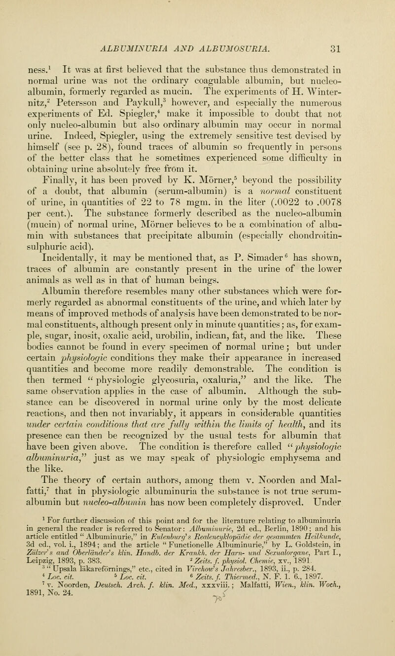 ness.^ It was at first believed that the substance thus demonstrated in norroal urine was not the ordinary coagulable albumin, but nucleo- albumin, formerly regarded as mucin. The experiments of H. Winter- nitz,- Petersson and Paykull,^ however, and especially the numerous experiments of Ed. Spiegler/ make it impossible to doubt that not only nucleo-albumiu but also ordinary albumin may occur in normal urine. Indeed, Spiegler, using the extremely sensitive test devised by himself (see p. 28), found traces of albumin so frequently in persons of the better class that he sometimes experienced some difficulty in obtaiuing urine absolutely free from it. Finally, it has been proved by K. Morner,^ beyond the possibility of a doubt, that albumin (serum-albumin) is a normal constituent of urine, in quantities of 22 to 78 mgni. in the liter (.0022 to .0078 per cent.). The substance formerly described as the nucleo-albumin (mucin) of normal urine, Morner believes to be a combination of albu- min with substances that precipitate albumin (especially chondroitin- sulphuric acid). Incidentally, it may be mentioned that, as P. Simader ^ has shown, traces of albumin are constantly present in the urine of the lower animals as well as in that of human beings. Albumin therefore resembles many other substances which were for- merly regarded as abnormal constituents of the urine, and whicli later by means of improved methods of analysis have been demonstrated to be nor- mal constituents, although present only in minute quantities; as, for exam- ple, sugar, inosit, oxalic acid, urobilin, indican, fat, and the like. These bodies cannot be found in every specimen of normal urine; but under certain physiologic conditions they make their appearance in increased quantities and become more readily demonstrable. The condition is then termed physiologic glycosuria, oxaluria, and the like. The same observation applies in the case of albumin. Although the sub- stance can be discovered in normal urine only by the most delicate reactions, and then not invariably, it appears in considerable quantities under certain conditions that are fully within the limits of health, and its presence can then be recognized by the usual tests for albumin that have been given above. The condition is therefore called ''physiologic albuminuria, just as we may speak of physiologic emphysema and the like. The theory of certain authors, among them v. Noorden and Mal- fatti,' that in physiologic albuminuria the substance is not true serum- albumin but nucleo-albumin has now been completely disproved. Under ^ For further discussion of this point and for the literature relating to albuminuria in general the reader is referred to Senator: Alhuminurie, 2d ed., Berlin, 1890; and his article entitled Albuminuric, in Eulenburg' s Realencyklopddle der gesammten Heilkunde, 3d ed., vol. i., 1894; and the article Functionelle Alhuminurie, by L. Goldstein, in Zulze.f's and Oberldnder's klin. Handb. der Krankh. der Ham- und Sexualorgane, Part I., Leipzig, 1893, p. 383. '^ Zeits. f. physiol. Chemie, xv., 1891. ■^ Upsala lakarefomings, etc., cited in Virchovi's Jahresber., 1893, ii., p. 284. * Loc. cit. 5 Loc. cit. « Zeits.f. Thiermed., N. F. 1. 6., 1897. ' V. jS'oorden, Deutsch. Arch. f. klin. Med., xxxviii.; Malfatti, Wien., klin. Woch., 1891, No. 24. >'