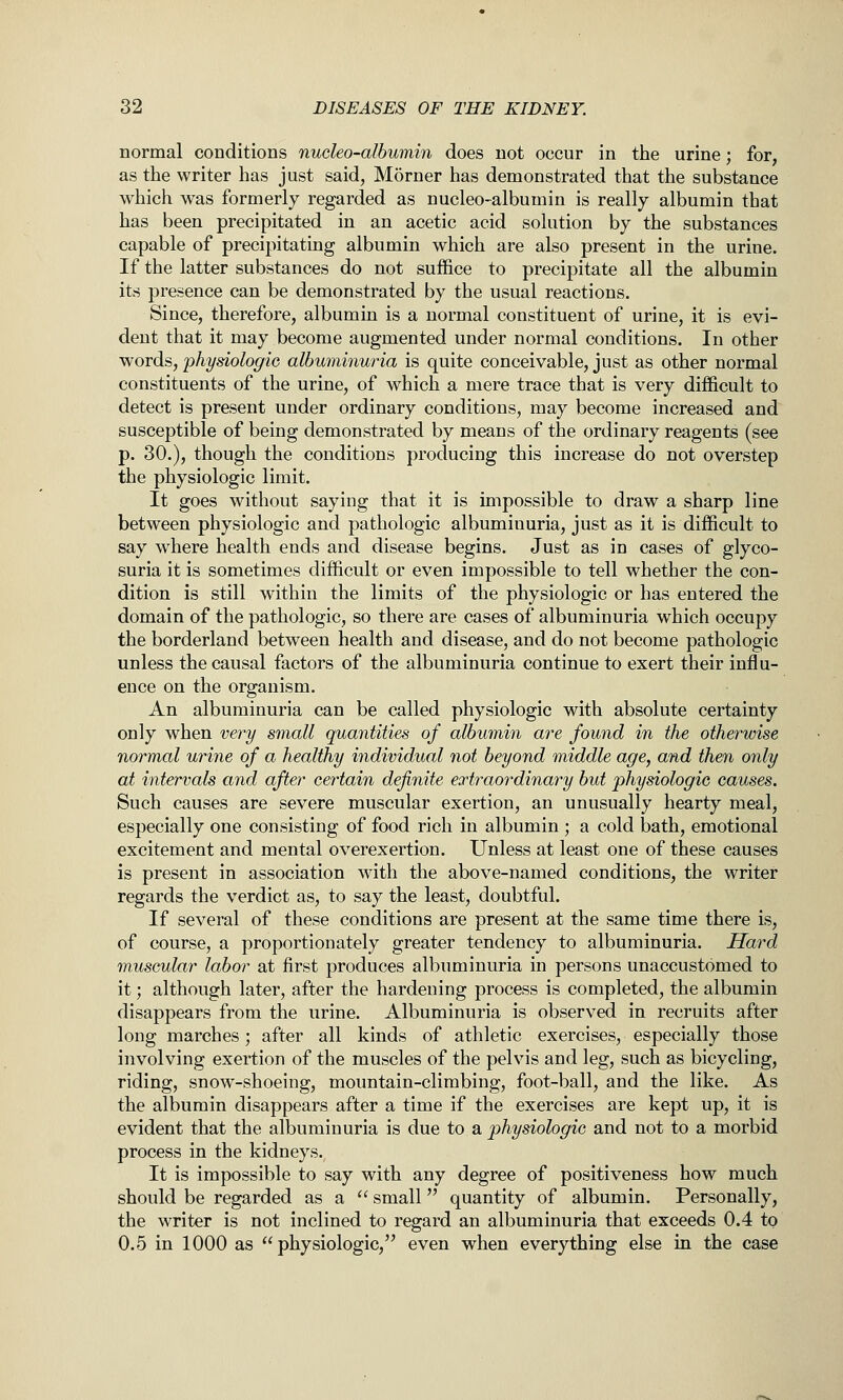 normal conditions nucleo-albumin does not occur in the urine; for, as the writer has just said, Morner has demonstrated that the substance which was formerly regarded as nucleo-albumin is really albumin that has been precipitated in an acetic acid solution by the substances capable of precipitating albumin which are also present in the urine. If the latter substances do not suffice to precipitate all the albumin its presence can be demonstrated by the usual reactions. Since, therefore, albumin is a normal constituent of urine, it is evi- dent that it may become augmented under normal conditions. In other words, physiologic albuminuria is quite conceivable, just as other normal constituents of the urine, of which a mere trace that is very difficult to detect is present under ordinary conditions, may become increased and susceptible of being demonstrated by means of the ordinary reagents (see p. 30.), though the conditions producing this increase do not overstep the physiologic limit. It goes without saying that it is impossible to draw a sharp line between physiologic and pathologic albuminuria, just as it is difficult to say where health ends and disease begins. Just as in cases of glyco- suria it is sometimes difficult or even impossible to tell whether the con- dition is still within the limits of the physiologic or has entered the domain of the pathologic, so there are cases of albuminuria which occupy the borderland between health and disease, and do not become pathologic unless the causal factors of the albuminuria continue to exert their influ- ence on the organism. An albuminuria can be called physiologic with absolute certainty only when very small quantities of albumin are found in the otherwise normal urine of a healthy individual not beyond middle age, and then only at intervals and after certain definite eo^traordinary but physiologic causes. Such causes are severe muscular exertion, an unusually hearty meal, especially one consisting of food rich in albumin ; a cold bath, emotional excitement and mental overexertion. Unless at least one of these causes is present in association with the above-named conditions, the writer regards the verdict as, to say the least, doubtful. If several of these conditions are present at the same time there is, of course, a proportionately greater tendency to albuminuria. Hard muscular labor at first produces albuminuria in persons unaccustomed to it; although later, after the hardening process is completed, the albumin disappears from the urine. Albuminuria is observed in recruits after long marches; after all kinds of athletic exercises, especially those involving exertion of the muscles of the pelvis and leg, such as bicycling, riding, snow-shoeing, mountain-climbing, foot-ball, and the like. As the albumin disappears after a time if the exercises are kept up, it is evident that the albuminuria is due to a physiologic and not to a morbid process in the kidneys. It is impossible to say with any degree of positiveness how much should be regarded as a  small quantity of albumin. Personally, the writer is not inclined to regard an albuminuria that exceeds 0.4 to 0.5 in 1000 as physiologic, even when everything else in the case