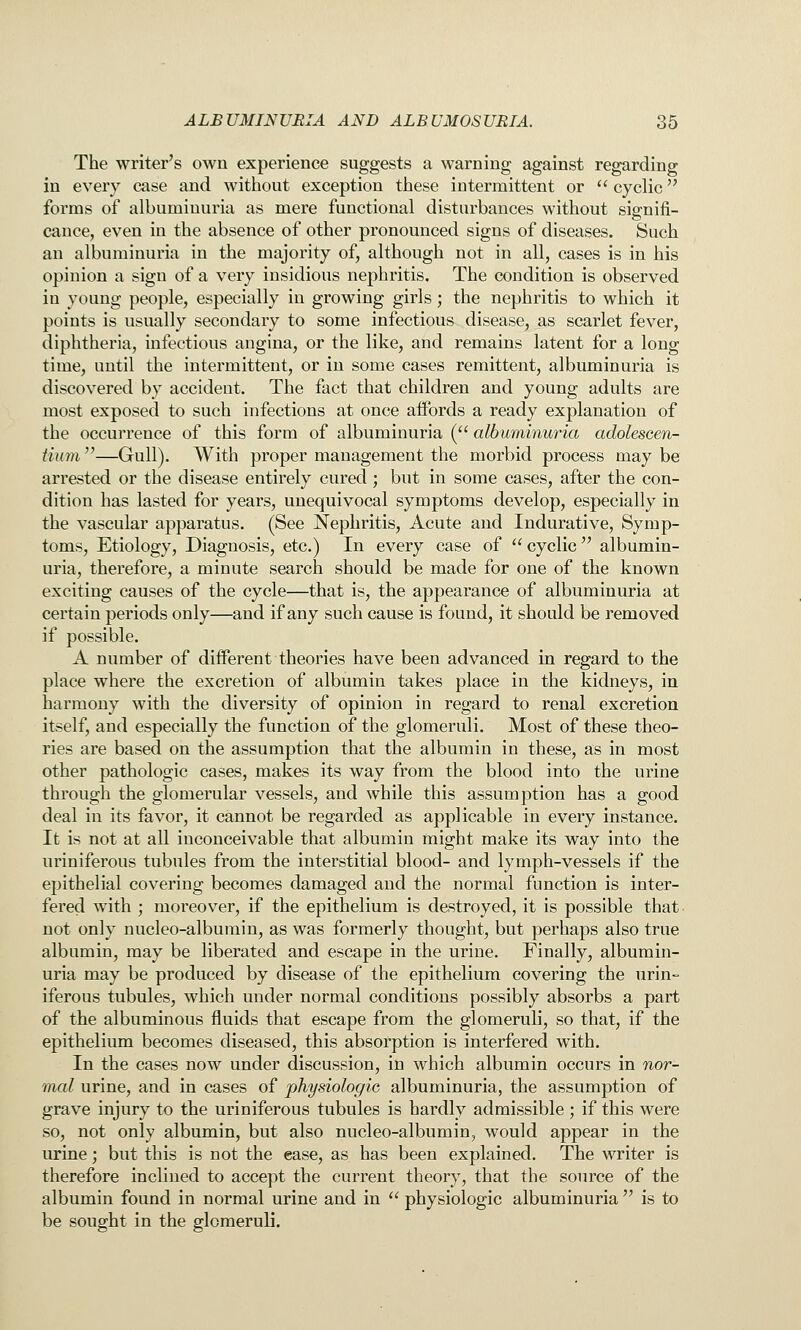 The writer's own experience suggests a warning against regarding in every case and without exception these intermittent or  cyclic forms of albuminuria as mere functional disturbances without signifi- cance, even in the absence of other pronounced signs of diseases. Such an albuminuria in the majority of, although not in all, cases is in his opinion a sign of a very insidious nephritis. The condition is observed in young people, especially in growing girls; the nephritis to which it points is usually secondary to some infectious disease, as scarlet fever, diphtheria, infectious angina, or the like, and remains latent for a long time, until the intermittent, or in some cases remittent, albuminuria is discovered by accident. The fact that children and young adults are most exposed to such infections at once affords a ready explanation of the occurrence of this form of albuminuria ( albuminuria adolescen- tium—Gull). With proper management the morbid process may be arrested or the disease entirely cured; but in some cases, after the con- dition has lasted for years, unequivocal symptoms develop, especially in the vascular apparatus. (See Nephritis, Acute and Indurative, Symp- toms, Etiology, Diagnosis, etc.) In every case of  cyclic  albumin- uria, therefore, a minute search should be made for one of the known exciting causes of the cycle—that is, the appearance of albuminuria at certain periods only—and if any such cause is found, it should be removed if possible. A number of different theories have been advanced in regard to the place where the excretion of albumin takes place in the kidneys, in harmony with the diversity of opinion in regard to renal excretion itself, and especially the function of the glomeruli. Most of these theo- ries are based on the assumption that the albumin in these, as in most other pathologic cases, makes its way from the blood into the urine through the glomerular vessels, and while this assumption has a good deal in its favor, it cannot be regarded as applicable in every instance. It is not at all inconceivable that albumin might make its way into the uriniferous tubules from the interstitial blood- and lymph-vessels if the epithelial covering becomes damaged and the normal function is inter- fered with ; moreover, if the epithelium is destroyed, it is possible that not only nucleo-albumin, as was formerly thought, but perhaps also true albumin, may be liberated and escape in the urine. Finally, albumin- uria may be produced by disease of the epithelium covering the urin- iferous tubules, which under normal conditions possibly absorbs a part of the albuminous fluids that escape from the glomeruli, so that, if the epithelium becomes diseased, this absorption is interfered with. In the cases now under discussion, in which albumin occurs in nor- mal urine, and in cases of physiologic albuminuria, the assumption of grave injury to the uriniferous tubules is hardly admissible ; if this were so, not only albumin, but also nucleo-albumin, would appear in the urine; but this is not the ease, as has been explained. The writer is therefore inclined to accept the current theory, that the source of the albumin found in normal urine and in  physiologic albuminuria  is to be sought in the glomeruli.