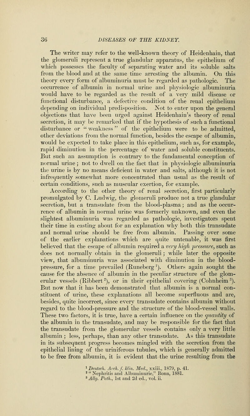 The writer may refer to the well-known theory of Heidenhain, that the glomeruli represent a true glandular apparatus, the epithelium of which possesses the faculty of separating water and its soluble salts from the blood and at the same time arresting the albumin. On this theory every form of albuminuria must be regarded as pathologic. The occurrence of albumin in normal urine and physiologic albuminuria would have to be regarded as the result of a very mild disease or functional disturbance, a defective condition of the renal epithelium depending on individual predisposition. Not to enter upon the general objections that have been urged against Heidenhain's theory of renal secretion, it may be remarked that if the hypothesis of such a functional disturbance or  weakness of the epithelium were to be admitted, other deviations from the normal function, besides the escape of albumin, would be expected to take place in this epithelium, such as, for example, rapid diminution in the percentage of water and soluble constituents. But such an assumption is contrary to the fundamental concejation of normal urine; not to dwell on the fact that in physiologic albuminuria the urine is by no means deficient in water and salts, although it is not infrequently somewhat more concentrated than usual as the result of certain conditions, such as muscular exertion, for example. According to the other theory of renal secretion, first particularly promulgated by C Ludwig, the glomeruli produce not a true glandular secretion, but a transudate from the blood-plasma; and as the occur- rence of albumin in normal urine was formerly unknown, and even the slightest albuminuria was regarded as pathologic, investigators spent their time in casting about for an explanation why both this transudate and normal urin-e should be free from albumin. Passing over some of the earlier explanations which are quite untenable, it was first believed that the escape of albumin required a very high pressure, such as does not normally obtain in the glomeruli; while later the opposite view, that albuminuria was associated with diminution in the blood- pressure, for a time prevailed (Runeberg^). Others again sought the cause for the absence of albumin in the peculiar structure of the glom- erular vessels (Ribbert ^), or in their epithelial covering (Cohnheim ^). But now that it has been demonstrated that albumin is a normal con- stituent of urine, these explanations all become superfluous and are, besides, quite incorrect, since every transudate contains albumin without regard to the blood-pressure and the structure of the blood-vessel walls. These two factors, it is true, have a certain influence on the quantity of the albumin in the transudate, and may be responsible for the fact that the transudate from the glomerular vessels contains only a very little albumin ; less, perhaps, than any other transudate. As this transudate in its subsequent progress becomes mingled with the secretion from the epithelial lining of the uriniferous tubules, which is generally admitted to be free from albumin, it is evident that the urine resulting from the ^Deutsch. Arch.f. klin. Med., sxiii., 1879, p. 41. *  Nephritis and Albuminurie, Bonn, 1881. ^ Allg, Path., 1st and 2d ed., vol. ii.