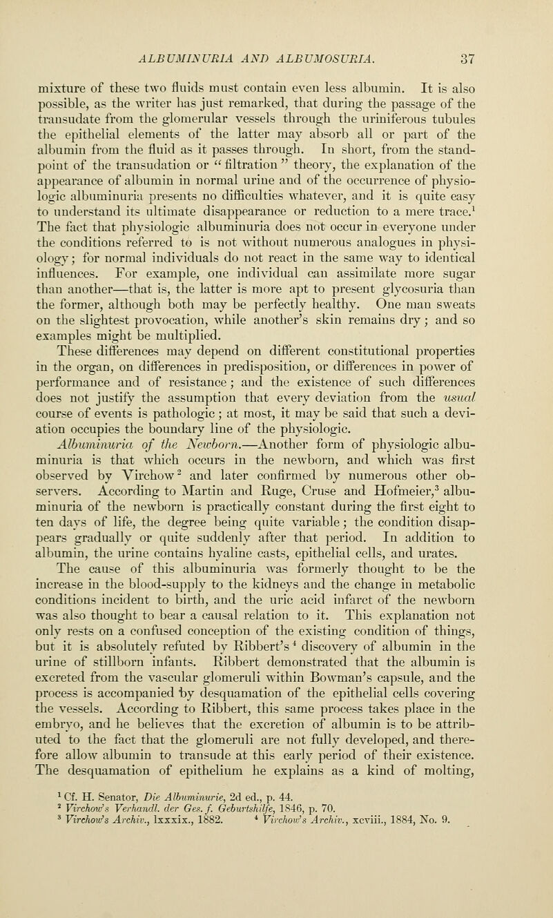 mixture of these two fluids must contain even less albumin. It is also possible, as the writer has just remarked, that during the passage of the transudate from the glomerular vessels through the uriniferous tubules the epithelial elements of the latter may absorb all or part of the albumin from the fluid as it passes through. In short, from the stand- point of the transudation or  filtration  theory, the explanation of the appearance of albumin in normal urine and of the occurrence of physio- logic albuminuria presents no difficulties whatever, and it is quite easy to understand its ultimate disappearance or reduction to a mere trace.^ The fact that physiologic albuminuria does not occur in everyone under the conditions referred to is not without numerous analogues in physi- ology; for normal individuals do not react in the same way to identical influences. For example, one individual can assimilate more sugar than another—that is, the latter is more apt to present glycosuria than the former, although both may be perfectly healthy. One man sweats on the slightest provocation, while another's skin remains dry; and so examples might be multiplied. These differences may depend on different constitutional properties in the organ, on differences in predisposition, or differences in power of performance and of resistance; and the existence of such differences does not justify the assumption that every deviation from the usual course of events is pathologic; at most, it may be said that such a devi- ation occupies the boundary line of the physiologic. Albuminuria of the Newborn,—Another form of physiologic albu- minuria is that which occurs in the newborn, and which was first observed by Virchow^ and later confirmed by numerous other ob- servers. According to Martin and Ruge, Cruse and Hofmeier,^ albu- minuria of the newborn is practically constant during the first eight to ten days of life, the degree being quite variable; the condition disap- pears gradually or quite suddenly after that period. In addition to albumin, the urine contains hyaline casts, epithelial cells, and urates. The cause of this albuminuria was formerly thought to be the increase in the blood-supply to the kidneys and the change in metabolic conditions incident to birth, and the uric acid infarct of the newborn was also thought to bear a causal relation to it. This explanation not only rests on a confused conception of the existing condition of things, but it is absolutely refuted by Ribbert's * discovery of albumin in the urine of stillborn infants. Ribbert demonstrated that the albumin is excreted from the vascular glomeruli wathin Bowman's capsule, and the process is accompanied fcy desquamation of the epithelial cells covering the vessels. According to Ribbert, this same process takes place in the embryo, and he believes that the excretion of albumin is to be attrib- uted to the fact that the glomeruli are not fully developed, and there- fore allow albumin to transude at this early period of their existence. The desquamation of epithelium he explains as a kind of molting, ^ Cf. H. Senator, Die Albuminurie, 2d ed., p. 44. ' Virchovfs Verhandl. der Ges.f. Oeburtshilfe, 1846, p. 70. ^ Virchov/s Archiv., Ixxxix., 1882. * Virchovfs Archiv., xcviii., 1884, No. 9.