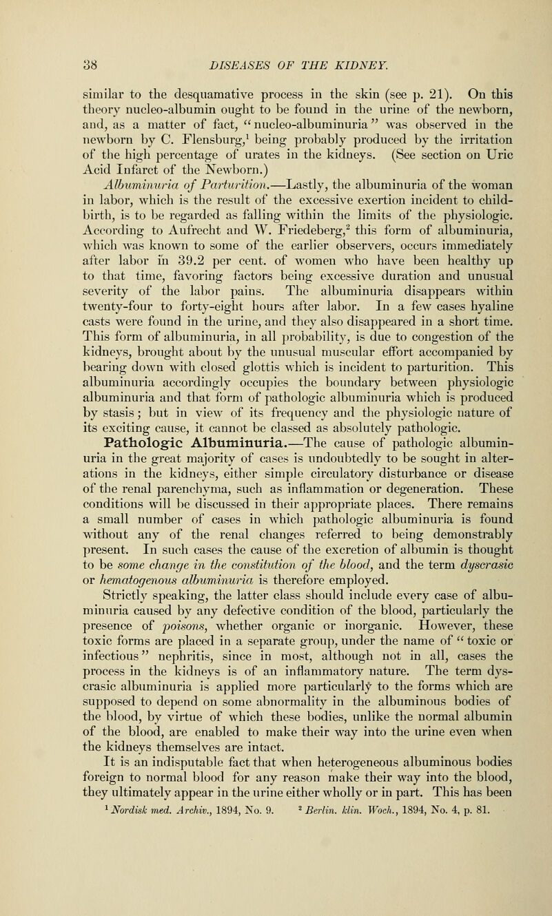 similar to the desquamative process in the skin (see p. 21). On this theory nucleo-albumin ought to be found in the urine of the newborn, and, as a matter of fact,  nucleo-albuminuria was observed in the newborn by C. Flensburg/ being probably produced by the irritation of the high percentage of urates in the kidneys. (See section on Uric Acid Infarct of the Newborn.) Albuminuria of Pa7'turition.—Lastly, the albuminuria of the woman in labor, which is the result of the excessive exertion incident to child- birth, is to be regarded as falling within the limits of the physiologic. According to Aufrecht and W. Friedeberg,^ this form of albuminuria, which was known to some of the earlier observers, occurs immediately after labor in 39.2 per cent, of women who have been healthy up to that time, favoring factors being excessive duration and unusual severity of the labor pains. The albuminuria disappears within twenty-four to forty-eight hours after labor. In a few cases hyaline casts were found in the urine, and they also disappeared in a short time. This form of albuminuria, in all probability, is due to congestion of the kidneys, brought about by the unusual muscular effort accompanied by bearing down with closed glottis which is incident to parturition. This albuminuria accordingly occupies the boundary between physiologic albuminuria and that form of pathologic albuminuria which is produced by stasis; but in view of its frequency and the physiologic nature of its exciting cause, it cannot be classed as absolutely pathologic. Pathologic Albuminuria.—The cause of pathologic albumin- uria in the great majority of cases is undoubtedly to be sought in alter- ations in the kidneys, either simple circulatory disturbance or disease of the renal parenchyma, such as inflammation or degeneration. These conditions will be discussed in their appropriate places. There remains a small number of cases in which pathologic albuminuria is found without any of the renal changes referred to being demonstrably present. In such cases the cause of the excretion of albumin is thought to be some change in the constitution of the blood, and the term dyscrasio or hematogenous albuminuria is therefore employed. Strictly speaking, the latter class should include every case of albu- minuria caused by any defective condition of the blood, particularly the presence of poisons, whether organic or inorganic. However, these toxic forms are placed in a separate group, under the name of  toxic or infectious nephritis, since in most, although not in all, cases the process in the kidneys is of an inflammatory nature. The term dys- crasic albuminuria is applied more particularly^ to the forms which are supposed to depend on some abnormality in the albuminous bodies of the blood, by virtue of which these bodies, unlike the normal albumin of the blood, are enabled to make their way into the urine even when the kidneys themselves are intact. It is an indisputable fact that when heterogeneous albuminous bodies foreign to normal blood for any reason make their way into the blood, they ultimately appear in the urine either wholly or in part. This has been ^Nordisk med. Archiv., 1894, No. 9. ' Berlin, klin. Woch., 1894, No. 4, p. 81. ■