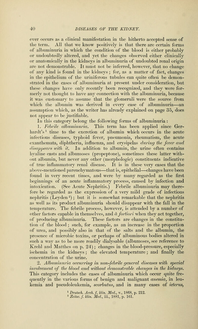 ever occurs as a clinical manifestation in the hitherto accepted sense of the term. All that we know positively is that there are certain forms of albuminuria in which the condition of the blood is either probably or undoubtedly altered, and yet the changes observed either clinically or anatomically in the kidneys in albuminuria of undoubted renal origin are not demonstrable. It must not be inferred, however, that no change of any kind is found in the kidneys; for, as a matter of fact, changes in the epithelium of the uriniferous tubules can quite often be demon- strated in the cases of albuminuria at present under consideration, but these changes have only recently been recognized, and they were for- merly not thought to have any connection with the albuminuria, because it was customary to assume that the glomeruli were the source from which the albumin was derived in every case of albuminuria—an assumption which, as the writer has already explained on page 35, does not appear to be justifiable. In this category belong the following forms of albuminuria : 1. Febrile albuminuria. This term has been applied since Ger- hardt's^ time to the excretion of albumin which occurs in the acute infectious diseases, typhoid fever, pneumonia, rheumatism, the acute exanthemata, diphtheria, influenza, and erysipelas during the fever and disappears with it. In addition to albumin, the urine often contains hyaline casts and albumoses (propeptone), sometimes these latter with- out albumin, but never any other (morphologic) constituents indicative of true inflammatory renal disease. It is in these very cases that the above-mentioned parenchymatous—that is, epithelial—changes have been found in very recent times, and were by many regarded as the first beginnings of an acute inflammatory process, caused by infection and intoxication. (See Acute Nephritis.) Febrile albuminuria may there- fore be regarded as the expression of a very mild grade of infectious nephritis (Leyden ^); but it is somewhat remarkable that the nephritis as well as its product albuminuria should disappear with the fall in the temperature. The febrile process, however, is attended by a number of other factors capable in themselves, and c1 fortiori when they act together, of producing albuminuria. These factors are changes in the constitu- tion of the blood ; such, for example, as an increase in the proportion of urea, and possibly also in that of the salts and the albumin, the presence of microbic toxins, or perhaps of albuminous bodies altered in such a way as to be more readily dialysable (albumoses, see reference to Krehl and Matthes on p. 24); changes in the blood-pressure, especially ischemia in the kidneys; the elevated temperature; and finally the concentration of the urine. 2. Albuminuria occurring in non-febrile general diseases with special involvement of the blood and ivithout demonstrable changes in the kidneys. This category includes the cases of albuminuria which occur quite fre- quently in the various forms of benign and malignant anemia, in leu- kemia and pseudoleukemia, scorbutus, and in many cases of icterus, 1 Deutsch. Arch. f. klin. Med., v., 1868, p. 212. 2 Zeitsc.f. klin. Med., iii., 1881, p. 161.