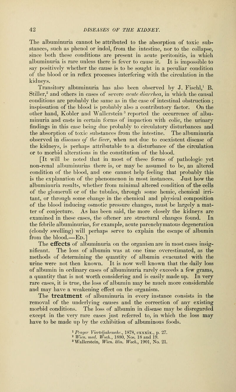 The albuminuria caunot be attributed to the absorption of toxic sub- stances, such as phenol or indol, from the intestine, nor to the collapse, since both these conditions are present in acute peritonitis, in which albuminuria is rare unless there is fever to cause it. It is impossible to say positively whether the cause is to be sought in a peculiar condition of the blood or in reflex processes interfering with the circulation in the kidneys. Transitory albuminuria has also been observed by J. Fischl,^ B. Stiller,^ and others in cases of severe acute diarrhea, in which the causal conditions are probably the same as in the case of intestinal obstruction ; inspissation of the blood is probably also a contributory factor. On the other hand, Kobler and Wallerstein ^ reported the occurrence of albu- minuria and casts in certain forms of impaction with colic, the urinary findings in this case being due probably to circulatory disturbances and the absorption of toxic substances from the intestine. The albuminuria observed in diseases of the liver, when not due to coexistent disease of the kidneys, is perhaps attributable to a disturbance of the circulation or to morbid alterations in the constitution of the blood. [It will be noted that in most of these forms of pathologic yet non-renal albuminurias there is, or may be assumed to be, an altered condition of the blood, and one cannot help feeling that probably this is the explanation of the phenomenon in most instances. Just how the albuminuria results, whether from minimal altered condition of the cells of the glomeruli or of the tubules, through sortie hemic, chemical irri- tant, or through some change in the chemical and physical composition of the blood inducing osmotic pressure changes, must be largely a mat- ter of conjecture. As has been said, the more closely the kidneys are examined in these cases, the oftener are structural changes found. In the febrile albuminurias, for example, acute parenchymatous degeneration (cloudy swelling) will perhaps serve to explain the escape of albumin from the blood.—Ed.] The effects of albuminuria on the organism are in most cases insig- nificant. The loss of albumin was at one time overestimated, as the methods of determining the quantity of albumin evacuated with the urine were not then known. It is now well known that the daily loss of albumin in ordinary cases of albuminuria rarely exceeds a few grams, a quantity that is not worth considering and is easily made up. In very rare cases, it is true, the loss of albumin may be much more considerable and may have a weakening effect on the organism. The treatment of albuminuria in every instance consists in the removal of the underlying causes and the correction of any existing morbid conditions. The loss of albumin in disease may be disregarded except in the very rare cases just referred to, in which the loss may have to be made up by the exhibition of albuminous foods. ^ Prager Vierteljahrsschr., 1878, cxxxix., p. 27. * Wien. med. WocL, 1880, Nos. 18 and 19. 3 Wallerstein, Wien. klin. Woch., 1901, No. 21.