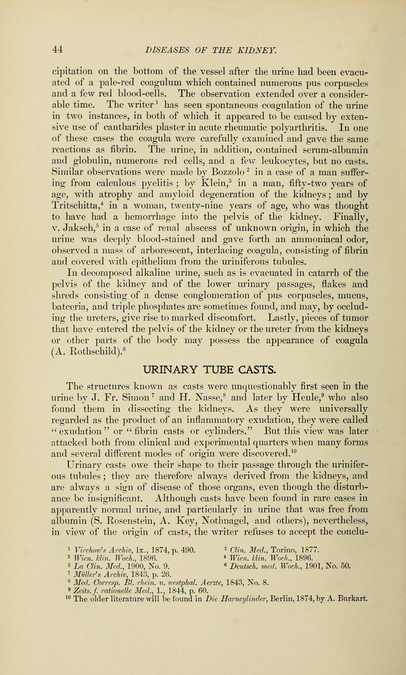 cipitation on the bottom of the vessel after the urine had been evacu- ated of a pale-red coagalum which contained numerous pus corpuscles and a few red blood-cells. The observation extended over a consider- able time. The writer ^ has seen spontaneous coagulation of the urine in two instances, in both of which it appeared to be caused by exten- sive use of cantharides plaster in acute rheumatic polyarthritis. In one of these cases the coagula were carefully examined and gave the same reactions as fibrin. The urine, in addition, contained serum-albumin and globulin, numerous red cells, and a few leukocytes, but no casts. Similar observations were made by Bozzolo ^ in a case of a man suifer- iug from calculous pyelitis ; by Klein,^ in a man, fifty-two years of age, with atrophy and amyloid degeneration of the kidneys; and by Tritschitta/ in a womau, twenty-nine years of age, who was thought to have had a hemorrhage into the pelvis of the kidney. Finally, V. Jaksch,^ in a case of renal abscess of unknown origin, in which the urine was deeply blood-stained and gave forth an ammoniacal odor, observed a mass of arborescent, interlacing coagula, consisting of fibrin and covered with epithelium from the uriniferous tubules. In decomposed alkaline urine, such as is evacuated in catarrh of the pelvis of the kidney and of the lower urinary passages, flakes and shreds consisting of a dense conglomeration of pus corpuscles, mucus, batceria, and triple phosphates are sometimes found, and may, by occlud- ing the ureters, give rise to marked discomfort. Lastly, pieces of tumor that have entered the pelvis of the kidney or the ureter from the kidneys or other parts of the body may possess the appearance of coagula (A. Rothschild).'^ URINARY TUBE CASTS. The structures known as casts were unquestionably first seen in the urine by J. Fr. Simon ^ and H. Nasse,® and later by Henle,^ who also found them in dissecting the kidneys. As they were universally regarded as the product of an inflammatory exudation, they were called  exudation  or  fibrin casts or cylinders. But this view was later attacked both from clinical and experimental quarters when many forms and several different modes of origin were discovered.^** Urinary casts owe their shape to their passage through the urinifer- ous tubules; they are therefore always derived from the kidneys, and are always a sign of disease of those organs, even though the disturb- ance be insignificant. Although casts have been found in rare cases in apparently normal urine, and particularly in urine that was free from albumin (S. Rosenstein, A. Key, Nothnagel, and others), nevertheless, in view of the origin of casts, the writer refuses to accept the conclu- 1 Virchoiv's Arehiv, Ix., 1874, p. 490. ^ 0,;,j_ j^g^^^^ Torino, 1877. 3 Wien. klin. Woch., 1896. * Wien. klin. Woch., 1896. 5 La Clin. Med., 1900, No. 9. « Deutsch. med. Woch., 1901, No. 50. ^ MiiUer's Arehiv, 1843, p. 26. ^ Med. Corresp. Bl. rhein. u. westphal. Aerzte, 1843, No. 8. 9 Zeits.f. rationelle Med.,^ 1., 1844, p. 60. 1° The older literature will be found in Die Harneylinder, Berlin, 1874, by A. Burkart.