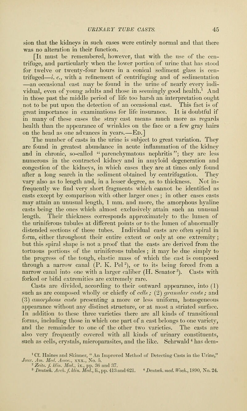 sion that the kidneys in such cases were entirely normal and that there was no altemtion in their function. [It must be remembered, however, that with the use of the cen- trifuge, and particularly when the lower portion of urine that has stood for twelve or twenty-four hours in a conical sediment glass is cen- trifuged—i. e., with a refinement of centrifuging and of sedimentation —an occasional cast may be found in the urine of nearly every indi- vidual, even of young adults and those in seemingly good health/ And in those past the middle period of life too harsh an interpretation ought not to be put upon the detection of an occasional cast. This fact is of great importance in examinations for life insurance. It is doubtful if in many of these cases the stray cast means much more as regards health than the appearance of wrinkles on the face or a few gray hairs on the head as one advances in years.—Ed.] The number of casts in the urine is subject to great variation. They are found in greatest abundance in acute inflammation of the kidney and in chronic, so-called  parenchymatous nephritis; they are less numerous in the contracted kidney and in amyloid degeneration and congestion of the kidneys, in which cases they are at times only found after a long search in the sediment obtained by centrifugatiou. They vary also as to length and, in a lesser degree, as to thickness. Not in- frequently we find very short fragments which cannot be identified as casts except by comparison with other larger ones; in other cases casts may attain an unusual length, 1 mm. and more, the amorphous hyaline casts being the ones which almost exclusively attain such an unusual length. Their thickness corresponds approximately to the lumen of the uriniferous tubules at different points or to the lumen of abnormally distended sections of these tubes. Individual casts are often spiral in form, either throughout their entire extent or only at one extremity; but this spiral shape is not a proof that the casts are derived from the tortuous portions of the uriniferous tubules; it may be due simply to the progress of the tough, elastic mass of which the cast is composed through a narrow canal (P. K. PeP), or to its being forced from a narrow canal into one with a larger caliber (H. Senator^). Casts with forked or bifid extremities are extremely rare. Casts are divided, according to their outward appearance, into (1) such as are composed wholly or chiefly of cells ; (2) granular casts ; and (3) amorphous casts presenting a more or less uniform, homogeneous appearance without any distinct structure, or at most a striated surface. In addition to these three varieties there are all kinds of transitional forms, including those in which one part of a cast belongs to one variety, and the remainder to one of the other two varieties. The casts are also very frequently covered with all kinds of urinary constituents, such as cells, crystals, microparasites, and the like. Sehrwald * has dem- ' Cf. Haines and Skinner,  An Improved Method of Detecting Casts in the Urine, Jour. Am. Med. Afsoc, xxx., No. 5. 2 Zeits. f. klin. Med., ix., pp. 36 and 37. '^ Deutseh. Arch. f. klin. Med., li.,pp. 413 and 621. *Deutsch. med. WocL, 1890, No, 24.