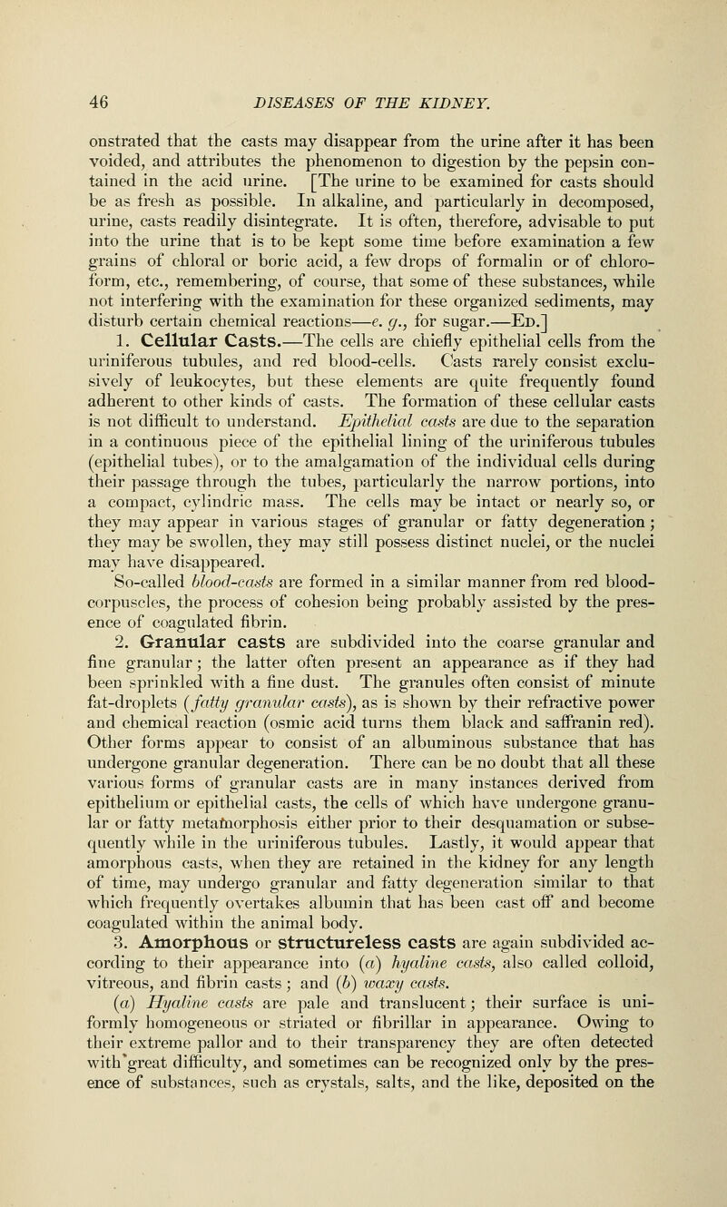 onstrated that the casts may disappear from the urine after it has been voided, and attributes the phenomenon to digestion by the pepsin con- tained in the acid urine. [The urine to be examined for casts should be as fresh as possible. In alkaline, and particularly in decomposed, urine, casts readily disintegrate. It is often, therefore, advisable to put into the urine that is to be kept some time before examination a few grains of chloral or boric acid, a few drops of formalin or of chloro- form, etc., remembering, of course, that some of these substances, while not interfering with the examination for these organized sediments, may disturb certain chemical reactions—e. g., for sugar.—Ed.] 1. Cellular Casts.—The cells are chiefly epithelial cells from the ui*iniferous tubules, and red blood-cells. Casts rarely consist exclu- sively of leukocytes, but these elements are quite frequently found adherent to other kinds of casts. The formation of these cellular casts is not difficult to understand. Epithelial casts are due to the separation in a continuous piece of the epithelial lining of the uriniferous tubules (epithelial tubes), or to the amalgamation of the individual cells during their passage through the tubes, particularly the narrow portions, into a compact, cylindric mass. The cells may be intact or nearly so, or they may appear in various stages of granular or fatty degeneration; they may be swollen, they may still possess distinct nuclei, or the nuclei may have disappeared. So-called blood-casts are formed in a similar manner from red blood- corpuscles, the process of cohesion being probably assisted by the pres- ence of coagulated fibrin. 2. Granular casts are subdivided into the coarse granular and fine granular; the latter often present an appearance as if they had been sprinkled with a fine dust. The granules often consist of minute fat-droplets {fatty granular casts), as is shown by their refractive power and chemical reaction (osmic acid turns them black and saffranin red). Other forms appear to consist of an albuminous substance that has undergone granular degeneration. There can be no doubt that all these various forms of granular casts are in many instances derived from epithelium or epithelial casts, the cells of which have undergone granu- lar or fatty metafnorphosis either prior to their desquamation or subse- quently while in the uriniferous tubules. Lastly, it would appear that amorphous casts, when they are retained in the kidney for any length of time, may undergo granular and fatty degeneration similar to that which frequently overtakes albumin that has been cast ofP and become coagulated within the animal body. 3. Amorphous or structureless casts are again subdivided ac- cording to their appearance into (a) hyaline casts, also called colloid, vitreous, and fibrin casts; and (b) waxy casts. (a) Hyaline casts are pale and translucent; their surface is uni- formly homogeneous or striated or fibrillar in appearance. Owing to their extreme pallor and to their transparency they are often detected with*great difficulty, and sometimes can be recognized only by the pres- ence of substances, such as crystals, salts, and the like, deposited on the